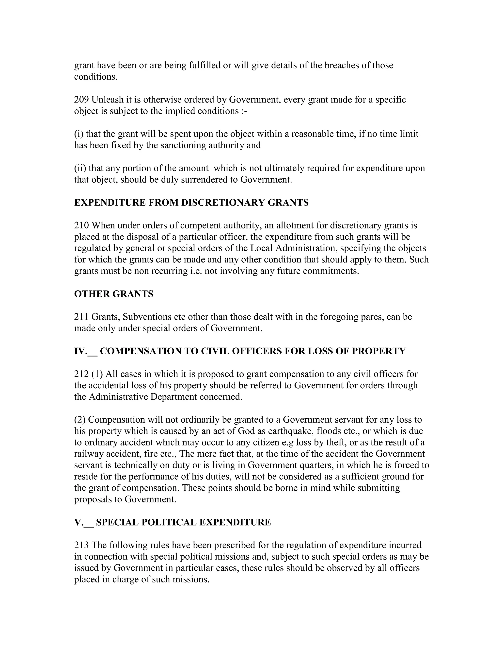 grant have been or are being fulfilled or will give details of the breaches of those
conditions.
209 Unleash it is otherwise ordered by Government, every grant made for a specific
object is subject to the implied conditions :-
(i) that the grant will be spent upon the object within a reasonable time, if no time limit
has been fixed by the sanctioning authority and
(ii) that any portion of the amount which is not ultimately required for expenditure upon
that object, should be duly surrendered to Government.
EXPENDITURE FROM DISCRETIONARY GRANTS
210 When under orders of competent authority, an allotment for discretionary grants is
placed at the disposal of a particular officer, the expenditure from such grants will be
regulated by general or special orders of the Local Administration, specifying the objects
for which the grants can be made and any other condition that should apply to them. Such
grants must be non recurring i.e. not involving any future commitments.
OTHER GRANTS
211 Grants, Subventions etc other than those dealt with in the foregoing pares, can be
made only under special orders of Government.
IV.__ COMPENSATION TO CIVIL OFFICERS FOR LOSS OF PROPERTY
212 (1) All cases in which it is proposed to grant compensation to any civil officers for
the accidental loss of his property should be referred to Government for orders through
the Administrative Department concerned.
(2) Compensation will not ordinarily be granted to a Government servant for any loss to
his property which is caused by an act of God as earthquake, floods etc., or which is due
to ordinary accident which may occur to any citizen e.g loss by theft, or as the result of a
railway accident, fire etc., The mere fact that, at the time of the accident the Government
servant is technically on duty or is living in Government quarters, in which he is forced to
reside for the performance of his duties, will not be considered as a sufficient ground for
the grant of compensation. These points should be borne in mind while submitting
proposals to Government.
V.__ SPECIAL POLITICAL EXPENDITURE
213 The following rules have been prescribed for the regulation of expenditure incurred
in connection with special political missions and, subject to such special orders as may be
issued by Government in particular cases, these rules should be observed by all officers
placed in charge of such missions.
 
