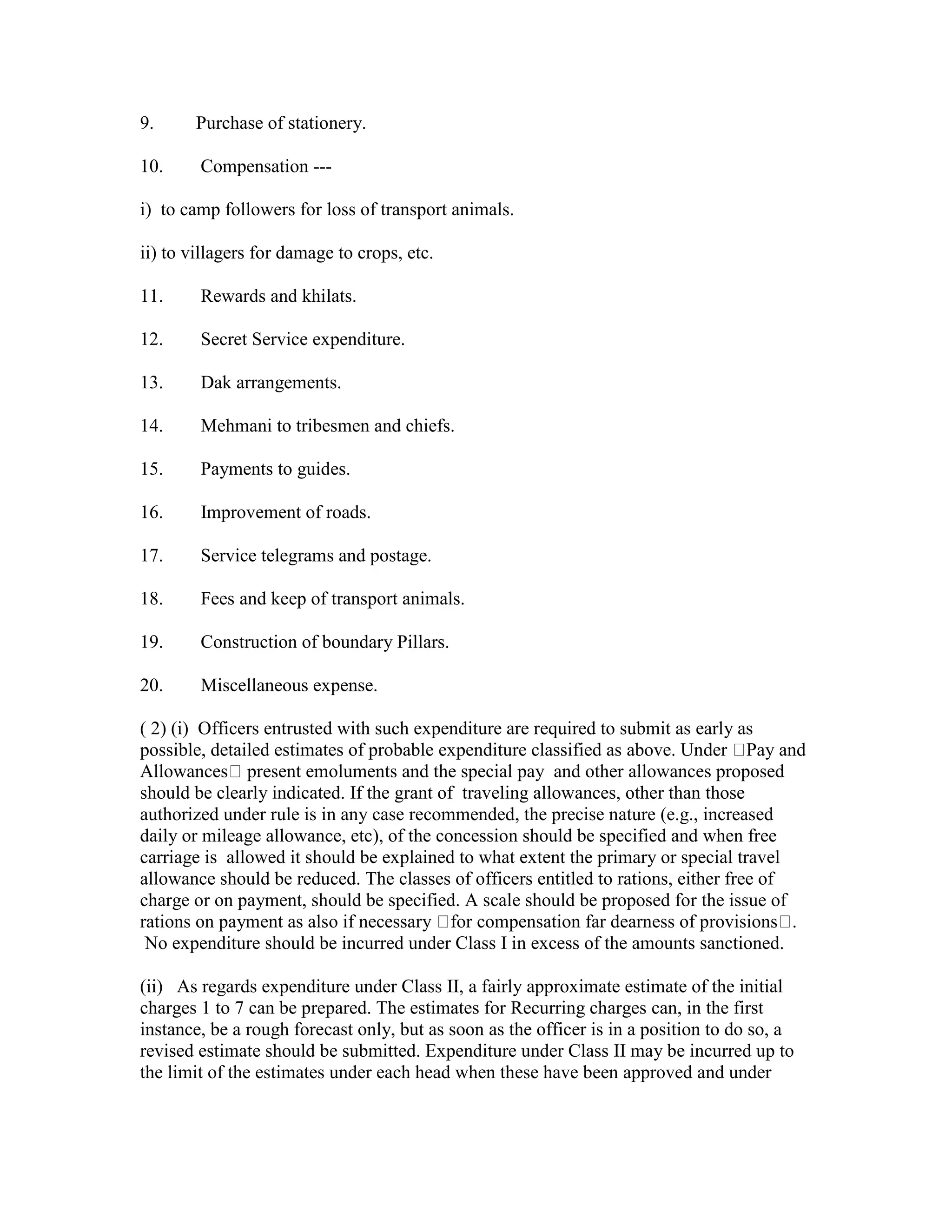 9. Purchase of stationery.
10. Compensation ---
i) to camp followers for loss of transport animals.
ii) to villagers for damage to crops, etc.
11. Rewards and khilats.
12. Secret Service expenditure.
13. Dak arrangements.
14. Mehmani to tribesmen and chiefs.
15. Payments to guides.
16. Improvement of roads.
17. Service telegrams and postage.
18. Fees and keep of transport animals.
19. Construction of boundary Pillars.
20. Miscellaneous expense.
( 2) (i) Officers entrusted with such expenditure are required to submit as early as
possible, detailed estimates of probable expenditure classified as above. Under Pay and
Allowances present emoluments and the special pay and other allowances proposed
should be clearly indicated. If the grant of traveling allowances, other than those
authorized under rule is in any case recommended, the precise nature (e.g., increased
daily or mileage allowance, etc), of the concession should be specified and when free
carriage is allowed it should be explained to what extent the primary or special travel
allowance should be reduced. The classes of officers entitled to rations, either free of
charge or on payment, should be specified. A scale should be proposed for the issue of
rations on payment as also if necessary for compensation far dearness of provisions .
No expenditure should be incurred under Class I in excess of the amounts sanctioned.
(ii) As regards expenditure under Class II, a fairly approximate estimate of the initial
charges 1 to 7 can be prepared. The estimates for Recurring charges can, in the first
instance, be a rough forecast only, but as soon as the officer is in a position to do so, a
revised estimate should be submitted. Expenditure under Class II may be incurred up to
the limit of the estimates under each head when these have been approved and under
 