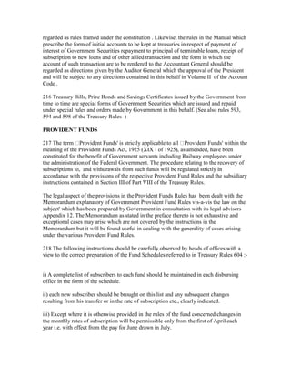 regarded as rules framed under the constitution . Likewise, the rules in the Manual which
prescribe the form of initial accounts to be kept at treasuries in respect of payment of
interest of Government Securities repayment to principal of terminable loans, receipt of
subscription to new loans and of other allied transaction and the form in which the
account of such transaction are to be rendered to the Accountant General should be
regarded as directions given by the Auditor General which the approval of the President
and will be subject to any directions contained in this behalf in Volume II of the Account
Code .
216 Treasury Bills, Prize Bonds and Savings Certificates issued by the Government from
time to time are special forms of Government Securities which are issued and repaid
under special rules and orders made by Government in this behalf. (See also rules 593,
594 and 598 of the Treasury Rules )
PROVIDENT FUNDS
217 The term Provident Funds' is strictly applicable to all Provident Funds' within the
meaning of the Provident Funds Act, 1925 (XIX I of 1925), as amended, have been
constituted for the benefit of Government servants including Railway employees under
the administration of the Federal Government. The procedure relating to the recovery of
subscriptions to, and withdrawals from such funds will be regulated strictly in
accordance with the provisions of the respective Provident Fund Rules and the subsidiary
instructions contained in Section III of Part VIII of the Treasury Rules.
The legal aspect of the provisions in the Provident Funds Rules has been dealt with the
Memorandum explanatory of Government Provident Fund Rules vis-a-vis the law on the
subject' which has been prepared by Government in consultation with its legal advisers
Appendix 12. The Memorandum as stated in the preface thereto is not exhaustive and
exceptional cases may arise which are not covered by the instructions in the
Memorandum but it will be found useful in dealing with the generality of cases arising
under the various Provident Fund Rules.
218 The following instructions should be carefully observed by heads of offices with a
view to the correct preparation of the Fund Schedules referred to in Treasury Rules 604 :-
i) A complete list of subscribers to each fund should be maintained in each disbursing
office in the form of the schedule.
ii) each new subscriber should be brought on this list and any subsequent changes
resulting from his transfer or in the rate of subscription etc., clearly indicated.
iii) Except where it is otherwise provided in the rules of the fund concerned changes in
the monthly rates of subscription will be permissible only from the first of April each
year i.e. with effect from the pay for June drawn in July.
 