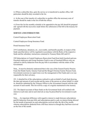 iv) When a subscriber dies, quits the service or is transferred to another office, full
particulars should be duly recorded in the list.
v) In the case of the transfer of a subscriber to another office the necessary note of
transfer should be made in the list of both the offices.
vi) From this list the monthly schedule to be appended to the pay bill should be prepared
and agreed with the recoveries made before the submission of the bill to the treasury for
payment.
SERVICE AND OTHER FUNDS
Central Employees Benevolent Fund.
Central Employees Group Insurance Fund.
Postal Insurance Fund
219 Contributions, donations, etc., recoverable, and benefits payable, in respect of the
funds specified above will be regulated in accordance with the Rules of the respective
funds and the subsidiary instructions contained in Treasury Rules 602 and 611.
220 Subscriptions to Central Employees Benevolent Fund from both Gazetted and non-
Gazetted employees and Group Insurance Fund in case of Gazetted Officers only are
realised in cash by deduction from the pay bills in accordance with the orders of the
Government.
Note._ It must be distinctly understood that in the case of the General Family Pension
Fund, the Hindu Family Annuity Fund and the Bengal Christian Family Pension Fund,
Government exercises no supervision over the management of the Funds and is no way
responsible for their solvency.
221. A detailed list of the subscriptions realised in cash on behalf of each fund showing
the date and amount of each receipt and the name of the person on whose behalf it is paid
in, should be submitted by the Treasury Officer to the Accountant General with the cash
account of each month. This list will be a copy of a register maintained in the treasury.
222. The deposit accounts of these funds on the Government book will credited with
interest at such rates and at such intervals as may be prescribed by Government in each
case.
Note.__ An important difference with regard to interest is made between subscriptions
paid by deduction from pay-bills and subscriptions paid in cash, no interest being allowed
for the month of payment on cash subscriptions received after the 4th of the month,
whereas subscriptions deducted from a bill bear interest as though they had been received
on the first of the month.
 