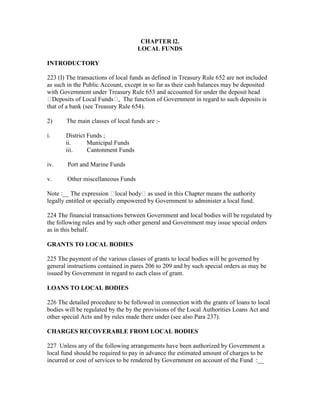 CHAPTER l2.
LOCAL FUNDS
INTRODUCTORY
223 (I) The transactions of local funds as defined in Treasury Rule 652 are not included
as such in the Public Account, except in so far as their cash balances may be deposited
with Government under Treasury Rule 653 and accounted for under the deposit head
Deposits of Local Funds , The function of Government in regard to such deposits is
that of a bank (see Treasury Rule 654).
2) The main classes of local funds are :-
i. District Funds ;
ii. Municipal Funds
iii. Cantonment Funds
iv. Port and Marine Funds
v. Other miscellaneous Funds
Note :__ The expression local body as used in this Chapter means the authority
legally entitled or specially empowered by Government to administer a local fund.
224 The financial transactions between Government and local bodies will be regulated by
the following rules and by such other general and Government may issue special orders
as in this behalf.
GRANTS TO LOCAL BODIES
225 The payment of the various classes of grants to local bodies will be governed by
general instructions contained in pares 206 to 209 and by such special orders as may be
issued by Government in regard to each class of grant.
LOANS TO LOCAL BODIES
226 The detailed procedure to be followed in connection with the grants of loans to local
bodies will be regulated by the by the provisions of the Local Authorities Loans Act and
other special Acts and by rules made there under (see also Para 237).
CHARGES RECOVERABLE FROM LOCAL BODIES
227 Unless any of the following arrangements have been authorized by Government a
local fund should be required to pay in advance the estimated amount of charges to be
incurred or cost of services to be rendered by Government on account of the Fund :__
 