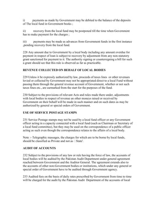 i) payments as made by Government may be debited to the balance of the deposits
of The local fund in Government books ;
ii) recovery from the local fund may be postponed till the time when Government
has to make payment for the charges ;
iii) payments may be made as advances from Government funds in the first instance
,pending recovery from the local fund.
228 Any amount due to Government by a local body including any amount overdue for
payment in respect of loan is subject to recovery by adjustment from any non-statutory
grant sanctioned for payment to it. The authority signing or countersigning a bill for such
a grant should see that this rule is observed as far as practicable.
REVENUE COLLECTED ON BEHALF OF LOCAL BODIES
229 Unless it be expressly authorized by law, proceeds of taxes lines or other revenues
levied or collected by Government may not be appropriated direct to a local Fund without
passing them through the general revenue account of Government, whether or not such
taxes fines etc., are earmarked from the start for the purposes of the fund.
230 Subject to the provisions of relevant Acts and rules made there under, adjustments
with local bodies in respect of revenue an other moneys raised or received by
Government on their behalf will be made in such manner and on such dates as may be
authorized by general or special orders of Government.
USE OF SERVICE POSTAGE STAMPS
231 Service Postage stamps may not be used by a local fund officer or any Government
officer acting in a capacity connected with a local fund (such as Chairman or Secretary of
a local fund committee), but they may be used on the correspondence of a public officer
acting as such even though the correspondence relates to the affairs of a local body.
Note :- Telegraphic massages, the charges for which are to be borne by local funds,
should be classified as Private and not as State'.
AUDIT OF ACCOUNTS
232 Subject to the provisions of any law or rule having the force of law, the accounts of
local bodies will be audited by the Pakistan Audit Department under general agreement
reached between Government and the Auditor General. The agreement extends also to
the accounts of other non-Government bodies or institutions, which under any general or
special order of Government have to be audited through Government agency.
233 Audited fees on the basis of daily rates prescribed by Government from time to time
will be charged for the audit by the Pakistan Audit Department of the accounts of local
 