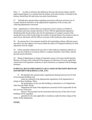 Note:- 3. in order to minimize the differences between the treasury figures and the
depart mental figures it is essential that the chalans with which money is remitted to the
treasury should bear full and correct accounts classifications.
27 Detailed rules and procedure regarding assessment collection remission etc of
revenue should be laid down in the departmental regulations of the revenue and
collecting departments concerned.
Note: - departments in which officer are required to receive moneys on behalf of
Government and issue receipts therefore in Form TRS the departmental regulations
should prescribe the procedure rules for the maintenance of a proper account of the
receipt and issue of the receipt books the number of receipt books to be issued at a time to
each ol1icer and check with the Officers accounts of the used book when returned.
28 No amount due to Government should be left outstanding without sufficient reason
and where any dues appear to be irrecoverable the orders of Competc8t authority for their
adjustment must be sought.
29 Unless specially authorized by any rule or order made by competent authority no
sums may be credited as revenue by debit to a suspense head the t must follow and not
precede actual realization.
30 Heads of departments in charge of important sources of revenue should keep the
Ministry of Finance fully informed of the progress of collection of revenue under their
control and of all-important variations in such collections as compared with the Budget
estimates.
II SPECIAL RULES FOR PARTICULAR CLASSES OF RECEIPTS RENTS OF
GOVERNMENT BUILDINGS LAND , ETC.
31 The detailed rules and procedure regarding the demand and recovery If rend
of Government buildings and
lands are contained in the departmental regulations of the departments in
charge of those buildings. When
the maintenance of any rent able building is entrusted to a civil department
other than the Public Works
Department the head of the department concerned will be responsible for the
due recovery of the rents
thereof, The procedure for the assessment and recovery of the rents of such
buildings will be regulated
generally by the rules applicable to residences under the direct charge of the
Public Works Department.
FINES.
 