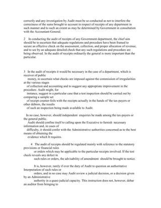 correctly and any investigation by Audit must be so conducted as not to interfere the
correctness of the sums brought to account in respect of receipts of any department in
such manner and to such an extent as may be determined by Government in consultation
with the Accountant-General.
2 In conducting the audit of receipts of any Government department, the chief aim
should be to ascertain that adequate regulations and procedure have been framed to
secure an effective check on the assessment, collection, and proper allocation of revenue,
and to see by an adequate detailed check that any such regulations and procedure are
being observed. In the audit of receipts ordinarily the general is more important than the
particular.
3 In the audit of receipts it would be necessary in the case of a department, which is
receiver of public
money, to ascertain what checks are imposed against the commission of irregularities
at the various stages
of collection and accounting and to suggest any appropriate improvement in the
procedure. Audit might, for
instance, suggest in a particular case that a test inspection should be carried out by
comparing a sample set
of receipt counter-foils with the receipts actually in the hands of 'the tax-payers or
other debtors, the results
of such an inspection being made available to Audit.
In no case, however, should independent enquiries be made among the tax-payers or
the general public.
Audit should confine itself to calling upon the Executive to furnish necessary
information and, in cases of
difficulty, it should confer with the Administrative authorities concerned as to the best
means of obtaining the
evidence which It requires.
4 The audit of receipts should be regulated mainly with reference to the statutory
provisions or financial rules
or orders which may be applicable to the particular receipts involved. If the test
check reveals any defect in
such rules or orders, the advisability of amendment should be brought to notice.
It is, however, rarely if ever the duty of Audit to question an authoritative
Interpretation of such rules or
orders, and in no case may Audit review a judicial decision, or a decision given
by an Administrative
authority in a quasi-judicial capacity. This instruction does not, however, debar
an auditor from bringing to
 