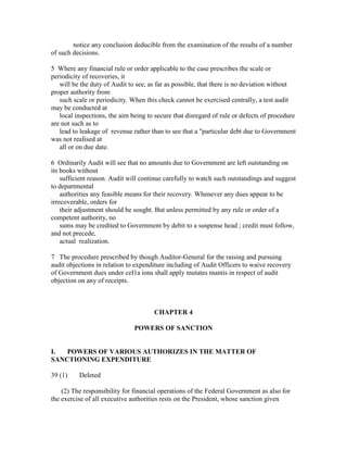 notice any conclusion deducible from the examination of the results of a number
of such decisions.
5 Where any financial rule or order applicable to the case prescribes the scale or
periodicity of recoveries, it
will be the duty of Audit to see, as far as possible, that there is no deviation without
proper authority from
such scale or periodicity. When this check cannot be exercised centrally, a test audit
may be conducted at
local inspections, the aim being to secure that disregard of rule or defects of procedure
are not such as to
lead to leakage of revenue rather than to see that a "particular debt due to Government
was not reaIised at
all or on due date.
6 Ordinarily Audit will see that no amounts due to Government are left outstanding on
its books without
sufficient reason. Audit will continue carefully to watch such outstandings and suggest
to departmental
authorities any feasible means for their recovery. Whenever any dues appear to be
irrecoverable, orders for
their adjustment should be sought. But unless permitted by any rule or order of a
competent authority, no
sums may be credited to Government by debit to a suspense head ; credit must follow,
and not precede,
actual realization.
7 The procedure prescribed by though Auditor-General for the raising and pursuing
audit objections in relation to expenditure including of Audit Officers to waive recovery
of Government dues under ceI1a ions shall apply mutates mantis in respect of audit
objection on any of receipts.
CHAPTER 4
POWERS OF SANCTION
I. POWERS OF VARIOUS AUTHORIZES IN THE MATTER OF
SANCTIONING EXPENDITURE
39 (1) Deleted
(2) The responsibility for financial operations of the Federal Government as also for
the exercise of all executive authorities rests on the President, whose sanction given
 