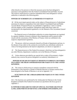 either directly or by persons to whom the necessary power has been delegated is
necessary to all expenditure from the Federal Consolidated Fund and Public Account.
The extent to which powers to sanction expenditure brave been delegated to various
authorities is indicated in the following pares .
POWERS OF SUBORDINATE AUTHORITIES IN PAKISTAN
40 All the most import general orders on the subject of financial powers of subordinate
automates In relation to expenditure from tube Federal Consolidated Fund and Pliable
Account Book of Financial Powers are embodied in Appendices 3 and 3-A and the
relevant chapters of this compilation. Delegations made under those orders are
incorporated in the departmental regulations or in the Manuals of the Accountant General
concerned.
The financial rowers of subordinate authorities in certain departments are regulated
by separate schedules of powers relating to those departments and by general orders
issued with the concurrence of the Ministry of Finance which are embodied in the
respective departmental regulations.
41 The powers, which are commonly shared by all heads of departments and may, in
the absence of any orders to the contrary be exercised by any subordinate authority in
virtue of its being declared as the head of a department, are shown in Appendix 4.
42 The financial powers of the Federal Government, which have not been delegated to
any other Ministry, department or authority vest in the Ministry of Finance.
43 Unless otherwise provided by any special rule or order of Government, a higher
authority may exercise the powers delegated to an authority Subordinate to it.
POWERS OF HEADS OF PAKISTAN MISSIONS IN FOREIGN COUNTRIES
INCLUDING THE HIGH COMMISSIONER FOR PAKISTAN IN THE UNITED
KINGDOM .
44 The extent to which powers to sanction expenditure connected with the
Performance of the functions of Heads of Pakistan Missions in foreign countries have
been delegated to the Heads of Missions is set out in Appendix 3-A.
FUNCTIONS OF THE AMBASSADOR FOR PAKISTAN IN THE UNITED
KINGDOM
44-A The functions now performed by the Ambassador for Pakistan in the United
Kingdom on behalf of the Federal Government are specified in the list as given in
Appendix 5.
II. POWERS IN REGARD TO CERTAIN SPECIAL MATTERS GRANTS OF
LAND, ASSIGNMENTS OF REVENUE AND OTHER CONCESSIONS, ETC.
 