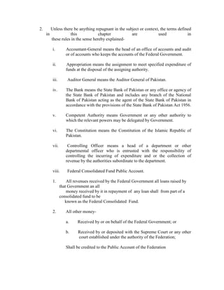 2. Unless there be anything repugnant in the subject or context, the terms defined
in this chapter are used in
these rules in the sense hereby explained-
i. Accountant-General means the head of an office of accounts and audit
or of accounts who keeps the accounts of the Federal Government.
ii. Appropriation means the assignment to meet specified expenditure of
funds at the disposal of the assigning authority.
iii. Auditor General means the Auditor General of Pakistan.
iv. The Bank means the State Bank of Pakistan or any office or agency of
the State Bank of Pakistan and includes any branch of the National
Bank of Pakistan acting as the agent of the State Bank of Pakistan in
accordance with the provisions of the State Bank of Pakistan Act 1956.
v. Competent Authority means Government or any other authority to
which the relevant powers may be delegated by Government.
vi. The Constitution means the Constitution of the Islamic Republic of
Pakistan.
vii. Controlling Officer means a head of a department or other
departmental officer who is entrusted with the responsibility of
controlling the incurring of expenditure and or the collection of
revenue by the authorities subordinate to the department.
viii. Federal Consolidated Fund Public Account.
1. All revenues received by the Federal Government all loans raised by
that Government an all
money received by it in repayment of any loan shall from part of a
consolidated fund to be
known as the Federal Consolidated Fund.
2. All other money-
a. Received by or on behalf of the Federal Government; or
b. Received by or deposited with the Supreme Court or any other
court established under the authority of the Federation;
Shall be credited to the Public Account of the Federation
 