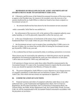 REMISSION OF DISALLOWANCES BY AUDIT AND WRITE-OFF OF
OVERPAYMENTS MADE TO GOVERNMENT SERVANTS.
49 1.Ministries and Divisions of the Federal Government Governors of Provinces acting
as agents to the President may, for reasons to be recorded, waive the recovery of an
amount disallowed by an Audit Officer or otherwise found to have been overpaid to a
Government servant, if-
i. the amount disallowed has been drawn by the Government servant concerned
under a reasonable belief that he was entitled to it.
ii the enforcement of the recovery will, in the opinion of the competent authority cause
undue hardship, or it will be physically impossible to affect the recovery, and
iii in the case of disallowances of emoluments of the nature of pay as defined in
Fundamental Rule 9 (21) made within one year of the date of payment.-
I. the Government servant is not in receipt of pay exceeding Rest 12,000 a year or in
the case of others, the over drawl has not the effect of raising the Government servants
pay beyond Rs 12000 in any year and.
2. the overdrawal has not been occasioned by delay in notifying a promotion or reversion.
These powers may be exercised by the authorities to which the powers may be specially
delegated by Government provided that the yearly pay limit referred to in sub-clause
1.above does not exceed Rs 1500 in any individual case.
2.All sanctions to forego recovery under these orders Should be communicated to the
Accountant-General. It is open to the Accountant General to require that the action taken
in any case should be reported to the Ministry of Finance for orders.
50 The powers delegated to Audit Officers to waive objection to or to forego recovery
of, irregular expenditure in individual cases are laid down in pares, 248 to 250 of the
Audit Code, from which relevant extracts are reproduced in Appendix 6.
llI. COMMUNICATION OF SANCTIONS
51 Financial sanctions and orders of competent authorities under these or any other
authorized rules e.g the Fundamental and Supplementary Rules, the Civil Service
Regulations, the Provident Fund Rules, the Civil Pensions (Commutation) Rules, the
Treasury Rules, the Public Works Department Code, the Central Public Works Account
Code, etc will be communicated to the Accountant General concerned in accordance with
the procedure set out below:-
 