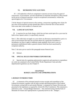 VI. RETROSPECTIVE SANCTION.
58 1.All authorities which are competent to sanction revision of pay the grant of
concessions to Government servants should bear in mind that retrospective effect should
not be given to financial sanctions, except in exceptional circumstances, without the
special approval of Government.
2 In the absence of special reasons to the contrary, concessions regarding rates of pay for
any class of Government servants should take effect as from the first of June and not
from some date in the middle of a financial year.
VII. LAPSE OF SANCTION
59 A sanction for any fresh charge, which has not been acted upon for a year most be
held to have lapsed, unless it is specifically renewed.
Note 1. This order does not apply to a case where an allowance sanctioned for a post or a
class of Government Servants has not been drawn by a particular incumbent or
incumbents, nor does it apply to additions made gradually from year to year to a
permanent establishment under a general scheme which has been sanctioned by
competent authority.
Note 2 .the term year as used in this paragraph means financial year.
60 Deleted .
VllI. SPECIAL RULES FOR WORKS EXPENDITURE.
61 Special rules for regulating administrative approvals and sanctions to expenditure
on works are contained in the Central Public Works Department Code and other
departmental regulations see also Chapter 9.
CHAPTER.5
BUDGET, GRANTS AND APPROPRIATIONS
I. BUDGET INTRODUCTORY
62 A statement of the estimated annual revenue receipts and expenditure of the
Federal Government, together with all other receipts add disbursements of the Federal
Government, arising both in and outside Pakistan , is prepared by Finance Division and
presented to the legislature as required by Article 80 of the Constitution. This statement is
referred to as the Annual Budget Statement . This statement along with the book of
Demands for Grants and Appropriations is generally known as the Budget .
 