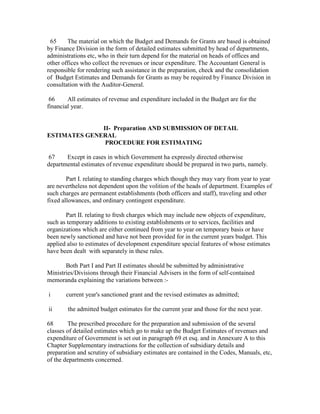 65 The material on which the Budget and Demands for Grants are based is obtained
by Finance Division in the form of detailed estimates submitted by head of departments,
administrations etc, who in their turn depend for the material on heads of offices and
other offices who collect the revenues or incur expenditure. The Accountant General is
responsible for rendering such assistance in the preparation, check and the consolidation
of Budget Estimates and Demands for Grants as may be required by Finance Division in
consultation with the Auditor-General.
66 All estimates of revenue and expenditure included in the Budget are for the
financial year.
II- Preparation AND SUBMISSION OF DETAIL
ESTIMATES GENERAL
PROCEDURE FOR ESTIMATING
67 Except in cases in which Government ha expressly directed otherwise
departmental estimates of revenue expenditure should be prepared in two parts, namely.
Part I. relating to standing charges which though they may vary from year to year
are nevertheless not dependent upon the volition of the heads of department. Examples of
such charges are permanent establishments (both officers and staff), traveling and other
fixed allowances, and ordinary contingent expenditure.
Part II. relating to fresh charges which may include new objects of expenditure,
such as temporary additions to existing establishments or to services, facilities and
organizations which are either continued from year to year on temporary basis or have
been newly sanctioned and have not been provided for in the current years budget. This
applied also to estimates of development expenditure special features of whose estimates
have been dealt with separately in these rules.
Both Part I and Part II estimates should be submitted by administrative
Ministries/Divisions through their Financial Advisers in the form of self-contained
memoranda explaining the variations between :-
i current year's sanctioned grant and the revised estimates as admitted;
ii the admitted budget estimates for the current year and those for the next year.
68 The prescribed procedure for the preparation and submission of the several
classes of detailed estimates which go to make up the Budget Estimates of revenues and
expenditure of Government is set out in paragraph 69 et esq. and in Annexure A to this
Chapter Supplementary instructions for the collection of subsidiary details and
preparation and scrutiny of subsidiary estimates are contained in the Codes, Manuals, etc,
of the departments concerned.
 