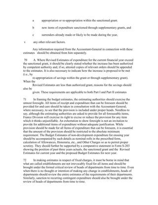 a appropriation or re-appropriation within the sanctioned grant.
b new items of expenditure sanctioned through supplementary grants, and
c surrenders already made or likely to be made during the year,
v any other relevant factors.
Any information required from the Accountant-General in connection with these
estimates should be obtained from him separately.
70 A. Where Revised Estimates of expenditure for the current financial year exceed
the sanctioned grant, it should be clearly stated whether the increase has been authorized
by competent authority and, if so, attested copies of relevant orders should be appended
to the estimates. It is also necessary to indicate how the increase is proposed to be met
(i.e., by
re-appropriation of savings within the grant or through supplementary grant).
When the
Revised Estimates are less than authorized grant, reasons for the savings should
also be
given. These requirements are applicable to both Part I and Part II estimates
71 In framing the budget estimates, the estimating authorities should exercise the
utmost foresight. All items of receipt and expenditure that can be foreseen should be
provided for and care should be taken in consultation with the Accountant-General,
where necessary, to see that the provision is included under proper heads. Needless to
say, although the estimating authorities are asked to provide for all foreseeable items,
France Division will exercise its right to excise or reduce the provision for any item
which it thinks unjustifiable. An exhortation to show foresight is not an invitation to
provide for additional items of expenditure without adequate justification. While
provision should be made for all Items of expenditure that can be foreseen, it is essential
that the amount of the provision should be restricted to the absolute minimum
requirement. The Budget Estimates of non-development expenditure for ensuing year
should be accompanied by such details as nominal rolls in the prescribed form,
calculation of Allowances, Honoraria, etc., and Other Charges so as to permit proper
scrutiny. They should further be supported by a comparative statement in Form S-203
showing the position of past three years actuals, the sanctioned grant and the Revised
Estimates for current year and the proposed Budget Estimates for next year.
72 In making estimates in respect of fixed charges, it must be borne in mind that
what are called establishments are not irrevocably fixed for all items and should be
brought under the formal critical review of heads of departments from time to time. Even
when there is no thought or intention of making any change in establishments, heads of
departments should review the entire estimates of the requirements of their departments.
Similarly, sanction to recurring contingent expenditure should also be brought under the
review of heads of departments from time to time.
 