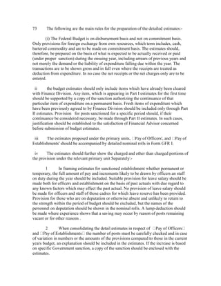73 The following are the main rules for the preparation of the detailed estimates:-
(i) The Federal Budget is on disbursement basis and not on commitment basis.
Only provisions for foreign exchange from own resources, which term includes, cash,
bartered commodity and are to be made on commitment basis. The estimates should,
therefore, be prepared on the basis of what is expected to be actually received or paid
(under proper sanction) during the ensuing year, including arrears of previous years and
not merely the demand or the liability of expenditure falling due within the year. The
transactions are to be shown gross and in full even where the receipts are treated as
deduction from expenditure. In no case the net receipts or the net charges only are to be
entered.
ii the budget estimates should only include items which have already been cleared
with Finance Division. Any item, which is appearing in Part I estimates for the first time
should be supported by a copy of the sanction authorizing the continuance of that
particular item of expenditure on a permanent basis. Fresh items of expenditure which
have been previously agreed to by Finance Division should be included only through Part
II estimates. Provision for posts sanctioned for a specific period should, if their
continuance be considered necessary, be made through Part II estimates. In such cases,
justification should be established to the satisfaction of Financial Adviser concerned
before submission of budget estimates.
iii The estimates proposed under the primary units, Pay of Officers', and Pay of
Establishments' should be accompanied by detailed nominal rolls in Form GFR I.
iv The estimates should further show the charged and other than charged portions of
the provision under the relevant primary unit Separately:-
1 In framing estimates for sanctioned establishment whether permanent or
temporary, the full amount of pay and increments likely to be drawn by officers an staff
on duty during the year should be included. Suitable provision for leave salary should be
made both for officers and establishment on the basis of past actuals with due regard to
any known factors which may effect the past actual. No provision of leave salary should
be made for officers and staff of those cadres for which leave reserve has been provided.
Provision for those who are on deputation or otherwise absent and unlikely to return to
the strength within the period of budget should be excluded, but the names of the
personnel on deputation should be shown in the nominal rolls. A lump deduction should
be made where experience shows that a saving may occur by reason of posts remaining
vacant or for other reasons .
2 When consolidating the detail estimates in respect of Pay of Officers
and Pay of Establishments the number of posts must be carefully checked and in case
of variation in numbers or the amounts of the provisions compared to those in the current
years budget, an explanation should be included in the estimates. If the increase is based
on specific Government sanction, a copy of the sanction should be enclosed with the
estimates.
 