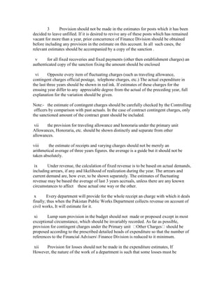3 Provision should not be made in the estimates for posts which it has been
decided to leave unfilled. If it is desired to revive any of these posts which has remained
vacant for more than a year, prior concurrence of Finance Division should be obtained
before including any provision in the estimate on this account. In all such cases, the
relevant estimates should be accompanied by a copy of the sanction .
v for all fixed recoveries and fixed payments (other then establishment charges) an
authenticated copy of the sanction fixing the amount should be enclosed
vi Opposite every item of fluctuating charges (such as traveling allowance,
contingent charges official postage, telephone charges, etc.) The actual expenditure in
the last three years should be shown in red ink. If estimates of these charges for the
ensuing year differ to any appreciable degree from the actual of the preceding year, full
explanation for the variation should be given.
Note:- the estimate of contingent charges should be carefully checked by the Controlling
officers by comparison with past actuals. In the case of contract contingent charges, only
the sanctioned amount of the contract grant should be included.
vii the provision for traveling allowance and honoraria under the primary unit
Allowances, Honoraria, etc. should be shown distinctly and separate from other
allowances.
viii the estimate of receipts and varying charges should not be merely an
arithmetical average of three years figures. the average is a guide but it should not be
taken absolutely.
ix Under revenue, the calculation of fixed revenue is to be based on actual demands,
including arrears, if any and likelihood of realization during the year. The arrears and
current demand are, how ever, to be shown separately. The estimates of fluctuating
revenue may be based the average of last 3 years accruals, unless there are any known
circumstances to affect these actual one way or the other.
x Every department will provide for the whole receipt an charge with which it deals
finally; thus when the Pakistan Public Works Department collects revenue on account of
civil works, It will estimate for it.
xi Lump sum provision in the budget should not made or proposed except in most
exceptional circumstance, which should be invariably recorded. As far as possible,
provision for contingent charges under the Primary unit Other Charges should be
proposed according to the prescribed detailed heads of expenditure so that the number of
references to the Financial Advisers Finance Division is reduced to it minimum.
xii Provision for losses should not be made in the expenditure estimates, If
However, the nature of the work of a department is such that some losses must be
 