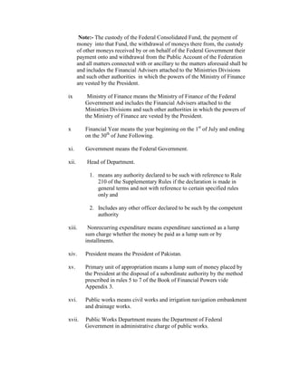 Note:- The custody of the Federal Consolidated Fund, the payment of
money into that Fund, the withdrawal of moneys there from, the custody
of other moneys received by or on behalf of the Federal Government their
payment onto and withdrawal from the Public Account of the Federation
and all matters connected with or ancillary to the matters aforesaid shall be
and includes the Financial Advisers attached to the Ministries Divisions
and such other authorities in which the powers of the Ministry of Finance
are vested by the President.
ix Ministry of Finance means the Ministry of Finance of the Federal
Government and includes the Financial Advisers attached to the
Ministries Divisions and such other authorities in which the powers of
the Ministry of Finance are vested by the President.
x Financial Year means the year beginning on the 1st
of July and ending
on the 30th
of June Following.
xi. Government means the Federal Government.
xii. Head of Department.
1. means any authority declared to be such with reference to Rule
210 of the Supplementary Rules if the declaration is made in
general terms and not with reference to certain specified rules
only and
2. Includes any other officer declared to be such by the competent
authority
xiii. Nonrecurring expenditure means expenditure sanctioned as a lump
sum charge whether the money be paid as a lump sum or by
installments.
xiv. President means the President of Pakistan.
xv. Primary unit of appropriation means a lump sum of money placed by
the President at the disposal of a subordinate authority by the method
prescribed in rules 5 to 7 of the Book of Financial Powers vide
Appendix 3.
xvi. Public works means civil works and irrigation navigation embankment
and drainage works.
xvii. Public Works Department means the Department of Federal
Government in administrative charge of public works.
 
