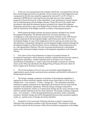 3 In the case of on-going projects the estimates should also accompanied by relevant
file in which budget provision was admitted. All new projects for which budget provision
is proposed for the first time should be supported by relevant PC I or PC II Form. A
statement in PPWD Form 4 showing the provision that may have been separately
proposed to Works Division for works expenditure if any, pertaining to a project should
also be submitted along with the budget estimates. Works Division will compile them
according to individual development projects included In the Annual Development
Programme and furnish a copy to the Budget Wing of Finance Division within three days
after the finalization of the Budget estimates in respect of development projects.
4 While proposing budget estimates for projectsschemes included in the Annual
Development Programme, the MinistriesDivisions will ensure that there is no
overlapping as to the nature and scope of projectscheme included in the ADP between
(a) items proposed for the development budget, and (b) those provided for in the non-
development budget. In cases where budget provision for carrying out certain activities
and operations is made partly through the non-development budget and partly through the
development budget (e.g, Plan Protection, Survey of Pakistan, Meteorological Services,
etc.,) the administrative Ministry Division concerned should present a consolidated
picture while referring its budget estimates of development expenditure to the Financial
Adviser.
5 Fair copies of New Item Statements in respect of accepted estimates of
development expenditure will be distinctly marked to indicate that the provision relates to
development expenditure. Another important point to be kept in view is that the
classification of expenditure i.e. major, minor and sub-heads of account are correctly
shown on the NISs and submitted to the Budget Wing of Finance Division within 24
hours of approval by Priorities Committee.
6 The revised estimates will not in any case exceed the original budget plus
supplementary grants already sanctioned minus surrenders and shortfall in utilization of
foreign project assistance.
7 The foreign exchange component of estimates of development expenditure is
required to be shown distinctly together with the source from which it will be met (i.e.
whether from own resources or from foreign aid . This information should be
furnished in separate statements to be submitted to the Financial Adviser along with the
estimates of development expenditure. When the foreign exchange component is
intended to be financed ( wholly or 27 partly) from foreign aid, the source and type of aid
will be invariably indicated in the New Item Statement. The foreign exchange component
from own resources will be distinguished between each barter, andor commodity
assistance. Similarly foreign aid will be distinguished between loans and grantssuppliers
credit, etc., and the source of foreign aid clearly identified.
8 Irrespective of its sourcetype all foreign aid (loan or grant) is required to be
reflected in the expenditure estimates of the relevant projects. The estimates of foreign
aid will be cleared with the Economic Affairs Division before incorporation in the budget
 