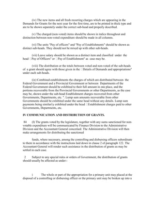 (iv) The new items and all fresh recurring charges which are appearing in the
Demands for Grants for the next year for the first time, are to be printed in thick type and
are to be shown separately under the correct sub-head and properly described.
(v) The charged (non-voted) items should be shown in italics throughout and
distinction between non-voted expenditure should be made in all columns.
(vi) The units "Pay of officers" and "Pay of Establishments" should be shown as
distinct sub-heads. They should not be mixed up with other sub-heads.
(vii) Leave salary should be shown as a distinct item and classified under the
head Pay of Officers" or Pay of Establishment" as case may be.
(viii) The distribution or the totals between voted and non-voted of the sub-heads
of a grant should agree with those given in the Details of Demands and appropriations"
under each sub-heads.
(ix) Combined establishments the charges of which are distributed between the
Federal Government and a Provincial Government or between Departments of the
Federal Government should be exhibited to their full amount in one place, and the
portions recoverable from the Provincial Governments or other Departments, as the case
may be, shown under the sub-head Establishment charges recovered from other
Governments, Departments, etc. ". Lump sum amounts recoverable from other
Governments should be exhibited under the same head without any details. Lump sum
payments being similar1y exhibited under the head Establishment charges paid to other
Governments, Departments, etc.
IV COMMUNICATION AND DISTRIBUTION OF GRANTS.
84 (I) The grants voted by the legislature, together with any sums sanctioned for non-
votable expenditure will be communicated by Finance Division to the Administrative
Division and the Accountant General concerned. The Administrative Division will then
make arrangements for distributing the sanctioned
funds, where necessary, among the controlling and disbursing officers subordinate
to them in accordance with the instructions laid down in clause 2 of paragraph 122. The
Accountant General will render such assistance in the distribution of grants as may be
settled in each case.
2 Subject to any special rules or orders of Government, the distribution of grants
should usually be affected as under:-
i The whole or part of the appropriation for a primary unit may placed at the
disposal of a controlling or disbursing officer or the primary unit may be broken up into a
 
