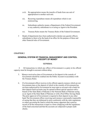 xviii. Re-appropriation means the transfer of funds from one unit of
appropriation to another such unit.
xix. Recurring expenditure means all expenditure which is not
nonrecurring.
xx. Subordinate authority means a Department of the Federal Government
or any authority subordinate to or acting as Agent to the President.
xxi. Treasury Rules means the Treasury Rules of the Federal Government.
3 Heads of departments have been authorized to declare any gazette officers
subordinate to them to be the head of an office for the purpose of these and
other financial rules of Government.
CHAPTER 2
GENERAL SYSTEM OF FINANCIAL MANAGEMENT AND CONTROL
I-RECEIPT OF MONEY
GENERAL
4 All transactions to which any officer of Government is a party in his official
capacity must be brought to account without delay.
5. Moneys received as dues of Government or for deposit in the custody of
Government should be credited into the Public Account in accordance with
the Treasury Rules.
6. If a Government officer receives in his official capacity moneys which are not
Government dues or the deposit of which in the custody of Government has
not been authorized by Government he must open as account with a bank for
their deposit Such accounts may be opened without special sanction with a
branch of the State Bank of Pakistan or the National Bank of Pakistan acting
as an Agent of the State Bank of Pakistan or with a Post Office Savings Bank
The prior approval of Government is required to their deposit in any other
bank The Government officer receiving such moneys is personally responsible
of seeing that they are disbursed in strict conformity with the rules regulations
or orders governing the fund to which the money appertain that a precise
record of all the transactions is kept in a form complying with the regulations
of the fund concerned and that the accounts are subjected to proper audit
checks.
 