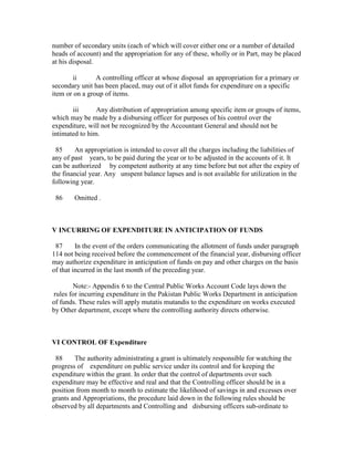 number of secondary units (each of which will cover either one or a number of detailed
heads of account) and the appropriation for any of these, wholly or in Part, may be placed
at his disposal.
ii A controlling officer at whose disposal an appropriation for a primary or
secondary unit has been placed, may out of it allot funds for expenditure on a specific
item or on a group of items.
iii Any distribution of appropriation among specific item or groups of items,
which may be made by a disbursing officer for purposes of his control over the
expenditure, will not be recognized by the Accountant General and should not be
intimated to him.
85 An appropriation is intended to cover all the charges including the liabilities of
any of past years, to be paid during the year or to be adjusted in the accounts of it. It
can be authorized by competent authority at any time before but not after the expiry of
the financial year. Any unspent balance lapses and is not available for utilization in the
following year.
86 Omitted .
V INCURRING OF EXPENDITURE IN ANTICIPATION OF FUNDS
87 In the event of the orders communicating the allotment of funds under paragraph
114 not being received before the commencement of the financial year, disbursing officer
may authorize expenditure in anticipation of funds on pay and other charges on the basis
of that incurred in the last month of the preceding year.
Note:- Appendix 6 to the Central Public Works Account Code lays down the
rules for incurring expenditure in the Pakistan Public Works Department in anticipation
of funds. These rules will apply mutatis mutandis to the expenditure on works executed
by Other department, except where the controlling authority directs otherwise.
VI CONTROL OF Expenditure
88 The authority administrating a grant is ultimately responsible for watching the
progress of expenditure on public service under its control and for keeping the
expenditure within the grant. In order that the control of departments over such
expenditure may be effective and real and that the Controlling officer should be in a
position from month to month to estimate the likelihood of savings in and excesses over
grants and Appropriations, the procedure laid down in the following rules should be
observed by all departments and Controlling and disbursing officers sub-ordinate to
 