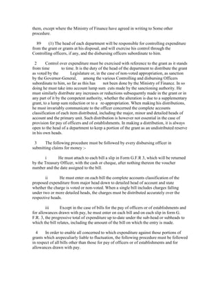 them, except where the Ministry of Finance have agreed in writing to Some other
procedure.
89 (1) The head of each department will be responsible for controlling expenditure
from the grant or grants at his disposal, and will exercise his control through the
Controlling officers, if any, and the disbursing officers subordinate to him.
2 Control over expenditure must be exercised with reference to the grant as it stands
from time to time. It is the duty of the head of the department to distribute the grant
as voted by the Legislature or, in the case of non-voted appropriation, as sanction
by the Governor-General, among the various Controlling and disbursing Officers
subordinate to him, so far as this has not been done by the Ministry of Finance. In so
doing he must take into account lump sum cuts made by the sanctioning authority. He
must similarly distribute any increases or reductions subsequently made in the grant or in
any part of it by the competent authority, whether the alteration is due to a supplementary
grant, to a lump sum reduction or to a re-appropriation. When making his distributions,
he must invariably communicate to the officer concerned the complete accounts
classification of each item distributed, including the major, minor and detailed heads of
account and the primary unit. Such distribution is however not essential in the case of
provision for pay of officers and of establishments. In making a distribution, it is always
open to the head of a department to keep a portion of the grant as an undistributed reserve
in his own heads.
3 The following procedure must be followed by every disbursing officer in
submitting claims for money :-
i He must attach to each bill a slip in Form G.F.R 3, which will be returned
by the Treasury Officer, with the cash or cheque, after nothing thereon the voucher
number and the date assigned to the bill.
ii He must enter on each bill the complete accounts classification of the
proposed expenditure from major head down to detailed head of account and state
whether the charge is voted or non-voted. When a single bill includes charges falling
under two or more detailed heads, the charges must be distributed accurately over the
respective heads.
iii Except in the case of bills for the pay of officers or of establishments and
for allowances drawn with pay, he must enter on each bill and on each slip in form G.
F.R. 3, the progressive total of expenditure up to-date under the sub-head or subheads to
which the bill relates, including the amount of the bill on which the entry is made.
4 In order to enable all concerned to which expenditure against those portions of
grants which arepeculiarly liable to fluctuation, the following procedure must be followed
in respect of all bills other than those for pay of officers or of establishments and for
allowances drawn with pay.
 