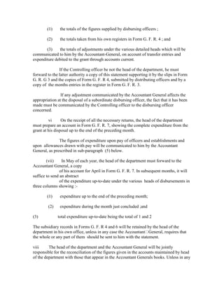 (1) the totals of the figures supplied by disbursing officers ;
(2) the totals taken from his own registers in Form G. F. R. 4 ; and
(3) the totals of adjustments under the various detailed heads which will be
communicated to him by the Accountant-General, on account of transfer entries and
expenditure debited to the grant through accounts current.
If the Controlling officer be not the head of the department, he must
forward to the latter authority a copy of this statement supporting it by the slips in Form
G. R. G 3 and the copies of Form G. F. R 4, submitted by distributing officers and by a
copy of the months entries in the register in Form G. F. R. 3.
If any adjustment communicated by the Accountant General affects the
appropriation at the disposal of a subordinate disbursing officer, the fact that it has been
made must be communicated by the Controlling officer to the disbursing officer
concerned.
vi On the receipt of all the necessary returns, the head of the department
must prepare an account in Form G. F. R. 7, showing the complete expenditure from the
grant at his disposal up to the end of the preceding month.
The figures of expenditure upon pay of officers and establishments and
upon allowances drawn with pay will be communicated to him by the Accountant
General, as prescribed in sub-paragraph (5) below.
(vii) In May of each year, the head of the department must forward to the
Accountant General, a copy
of his account for April in Form G. F. R. 7. In subsequent months, it will
suffice to send an abstract
of the expenditure up-to-date under the various heads of disbursements in
three columns showing :-
(1) expenditure up to the end of the preceding month;
(2) expenditure during the month just concluded ;and
(3) total expenditure up-to-date being the total of 1 and 2
The subsidiary records in Forms G. F. R 4 and 6 will be retained by the head of the
department in his own office, unless in any case the Accountant General, requires that
the whole or any part of them should be sent to him with the statement.
viii The head of the department and the Accountant General will be jointly
responsible for the reconciliation of the figures given in the accounts maintained by head
of the department with those that appear in the Accountant Generals books. Unless in any
 