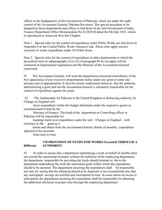 offices at the headquarters of the Government of Pakistan, which are under the audit
control of the Accountant General, Pakistan Revenues. The special procedure to be
adopted by those departments and offices is laid down in the late Government of India
Finance Department Office Memorandum No D-2839-B dated the 8th July 1933, which
is reproduced as Annexure B to this Chapter.
Note 1 Special rules for the control of expenditure under Public Works are laid down in
Appendix 6 to the Central Public Works Amount Code. Those rules apply mutatis
mutandis to works expenditure under 34-Tribal Areas.
Note 2 Special rules for the control of expenditure in other departments to which the
procedural rules in subparagraphs (3) to (5) of paragraph 89 do not apply will be
contained in departmental regulations and the Manuals of the Accountants General
concerned.
91 The Accountant-General, will warn the department concerned immediately of the
first appearance of any excessive proportionate outlay under any grant or under any
primary unit of appropriation. It must be clearly understood, however, that the authority
administering a grant and not the Accountant-General is ultimately responsible for the
control of expenditure against the grant.
92 The Ambassador for Pakistan in the United Kingdom as disbursing authority for
Charges in England will
incur expenditure within the budget allotments under the respective grants as
communicated to him by the
Ministry of Finance. The head of the department or Controlling officer in
Pakistan will be responsible for
keeping watch over expenditure under the unit Charges in England with
reference to the grant as a
whole and obtain from the Accountant General, details of monthly expenditure
adjusted in his accounts
from time to time.
VII PROVISION OF FUNDS FOR WORKS Executed THROUGH A
Different AUTHORITY
93 In order to ensure that a department undertaking a work on behalf of another does
not exceed the sanctioned estimates without the authority of the employing department,
the department responsible for providing the funds should intimate to the to the
department undertaking the work the sanctioned grant within which the expenditure
should to be incurred. The department incurring the expenditure shall be responsible
not only for seeing that the allotment placed at its disposals is not exceeded but also that
any anticipated savings are notified and surrendered in time. In cases where an excess is
anticipated, the department incurring the expenditure shall be responsible for obtaining
the additional allotment in proper time through the employing department.
 