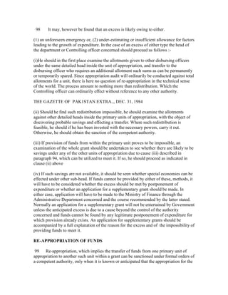 98 It may, however be found that an excess is likely owing to either.
(1) an unforeseen emergency or, (2) under-estimating or insufficient allowance for factors
leading to the growth of expenditure. In the case of an excess of either type the head of
the department or Controlling officer concerned should proceed as follows :-
(i)He should in the first place examine the allotments given to other disbursing officers
under the same detailed head inside the unit of appropriation, and transfer to the
disbursing officer who requires an additional allotment such sums as can be permanently
or temporarily spared. Since appropriation audit will ordinarily be conducted against total
allotments for a unit, there is here no question of re-appropriation in the technical sense
of the world. The process amount to nothing more than redistribution. Which the
Controlling officer can ordinarily effect without reference to any other authority.
THE GAZETTE OF PAK1STAN EXTRA.,, DEC. 31, 1984
(ii) Should he find such redistribution impossible, he should examine the allotments
against other detailed heads inside the primary units of appropriation, with the object of
discovering probable savings and effecting a transfer. Where such redistribution is
feasible, he should if he has been invested with the necessary powers, carry it out.
Otherwise, he should obtain the sanction of the competent authority.
(iii) If provision of funds from within the primary unit proves to be impossible, an
examination of the whole grant should be undertaken to see whether there are likely to be
savings under any of the other units of appropriation due to cause (iii) described in
paragraph 94, which can be utilized to meet it. If so, he should proceed as indicated in
clause (ii) above
(iv) If such savings are not available, it should be seen whether special economies can be
effected under other sub-head. If funds cannot be provided by either of these, methods, it
will have to be considered whether the excess should be met by postponement of
expenditure or whether an application for a supplementary grant should be made. In
either case, application will have to be made to the Ministry of Finance through the
Administrative Department concerned and the course recommended by the latter stated.
Normally an application for a supplementary grant will not be entertained by Government
unless the anticipated excess is due to a cause beyond the control of the authority
concerned and funds cannot be found by any legitimate postponement of expenditure for
which provision already exists. An application for supplementary grants should be
accompanied by a full explanation of the reason for the excess and of the impossibility of
providing funds to meet it.
RE-APPROPRIATION OF FUNDS
99 Re-appropriation, which implies the transfer of funds from one primary unit of
appropriation to another such unit within a grant can be sanctioned under formal orders of
a competent authority, only when it is known or anticipated that the appropriation for the
 
