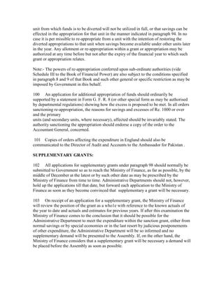 unit from which funds is to be diverted will not be utilized in full, or that savings can be
effected in the appropriation for that unit in the manner indicated in paragraph 94. In no
case it is per missible to re-appropriate from a unit with the intention of restoring the
diverted appropriations to that unit when savings become available under other units later
in the year. Any allotment or re-appropriation within a grant or appropriation may be
authorized at any time before but not after the expiry of the financial year to which such
grant or appropriation relates.
Note:- The powers of re-appropriation conferred upon sub-ordinate authorities (vide
Schedule III to the Book of Financial Power) are also subject to the conditions specified
in paragraph 8 and 9 of that Book and such other general or specific restriction as may be
imposed by Government in this behalf.
100 An application for additional appropriation of funds should ordinarily be
supported by a statement in Form G. F. R. 8 (or other special form as may be authorised
by departmental regulations) showing how the excess is proposed to be met. In all orders
sanctioning re-appropriation, the reasons for savings and excesses of Re. 1000 or over
and the primary
units (and secondary units, where necessary), affected should be invariably stated. The
authority sanctioning the appropriation should endorse a copy of the order to the
Accountant General, concerned.
101 Copies of orders affecting the expenditure in England should also be
communicated to the Director of Audit and Accounts to the Ambassador for Pakistan .
SUPPLEMENTARY GRANTS:
102 All applications for supplementary grants under paragraph 98 should normally be
submitted to Government so as to reach the Ministry of Finance, as far as possible, by the
middle of December at the latest or by such other date as may be prescribed by the
Ministry of Finance from time to time. Administrative Departments should not, however,
hold up the applications till that date, but forward each application to the Ministry of
Finance as soon as they become convinced that supplementary a grant will be necessary.
103 On receipt of an application for a supplementary grant, the Ministry of Finance
will review the position of the grant as a who1e with reference to the known actuals of
the year to date and actuals and estimates for previous years. If after this examination the
Ministry of Finance comes to the conclusion that it should be possible for the
Administrative Department to meet the expenditure within the sanction grant, either from
normal savings or by special economies or in the last resort by judicious postponements
of other expenditure, the Administrative Department will be so informed and no
supplementary demand will be presented to the Assembly. If, on the other hand, the
Ministry of Finance considers that a supplementary grant will be necessary a demand will
be placed before the Assembly as soon as possible.
 