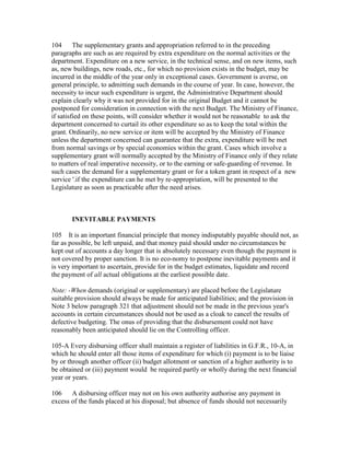 104 The supplementary grants and appropriation referred to in the preceding
paragraphs are such as are required by extra expenditure on the normal activities or the
department. Expenditure on a new service, in the technical sense, and on new items, such
as, new buildings, new roads, etc., for which no provision exists in the budget, may be
incurred in the middle of the year only in exceptional cases. Government is averse, on
general principle, to admitting such demands in the course of year. In case, however, the
necessity to incur such expenditure is urgent, the Administrative Department should
explain clearly why it was not provided for in the original Budget and it cannot be
postponed for consideration in connection with the next Budget. The Ministry of Finance,
if satisfied on these points, will consider whether it would not be reasonable to ask the
department concerned to curtail its other expenditure so as to keep the total within the
grant. Ordinarily, no new service or item will be accepted by the Ministry of Finance
unless the department concerned can guarantee that the extra, expenditure will be met
from normal savings or by special economies within the grant. Cases which involve a
supplementary grant will normally accepted by the Ministry of Finance only if they relate
to matters of real imperative necessity, or to the earning or safe-guarding of revenue. In
such cases the demand for a supplementary grant or for a token grant in respect of a new
service '.if the expenditure can he met by re-appropriation, will be presented to the
Legislature as soon as practicable after the need arises.
INEVITABLE PAYMENTS
105 It is an important financial principle that money indisputably payable should not, as
far as possible, be left unpaid, and that money paid should under no circumstances be
kept out of accounts a day longer that is absolutely necessary even though the payment is
not covered by proper sanction. It is no eco-nomy to postpone inevitable payments and it
is very important to ascertain, provide for in the budget estimates, liquidate and record
the payment of all actual obligations at the earliest possible date.
Note: -When demands (original or supplementary) are placed before the Legislature
suitable provision should always be made for anticipated liabilities; and the provision in
Note 3 below paragraph 321 that adjustment should not be made in the previous year's
accounts in certain circumstances should not be used as a cloak to cancel the results of
defective budgeting. The onus of providing that the disbursement could not have
reasonably been anticipated should lie on the Controlling officer.
105-A Every disbursing officer shall maintain a register of liabilities in G.F.R., 10-A, in
which he should enter all those items of expenditure for which (i) payment is to be liaise
by or through another officer (ii) budget allotment or sanction of a higher authority is to
be obtained or (iii) payment would be required partly or wholly during the next financial
year or years.
106 A disbursing officer may not on his own authority authorise any payment in
excess of the funds placed at his disposal; but absence of funds should not necessarily
 