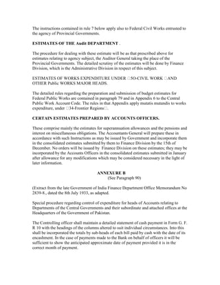 The instructions contained in rule 7 below apply also to Federal Civil Works entrusted to
the agency of Provincial Governments.
ESTIMATES OF THE Audit DEPARTMENT .
The procedure for dealing with these estimate will be as that prescribed above for
estimates relating to agency subject, the Auditor General taking the place of the
Provincial Governments. The detailed scrutiny of the estimates will be done by Finance
Division, which is the Administrative Division in respect of this subject.
ESTIMATES OF WORKS EXPENDITURE UNDER 5O-CIVIL WORK AND
OTHER Public WORKS MAJOR HEADS.
The detailed rules regarding the preparation and submission of budget estimates for
Federal Public Works are contained in paragraph 79 and in Appendix 6 to the Central
Public Work Account Code. The rules in that Appendix apply mutatis mutandis to works
expenditure, under 34-Frontier Regions .
CERTAIN ESTIMATES PREPARED BY ACCOUNTS OFFICERS.
These comprise mainly the estimates for superannuation allowances and the pensions and
interest on miscellaneous obligations. The Accountants General will prepare these in
accordance with such Instructions as may be issued by Government and incorporate them
in the consolidated estimates submitted by them to Finance Division by the 15th of
December. No orders will be issued by Finance Division on these estimates; they may be
incorporated by the Accounts Officers in the consolidated estimates submitted in January
after allowance for any modifications which may be considered necessary in the light of
later information.
ANNEXURE B
(See Paragraph 90)
(Extract from the late Government of India Finance Department Office Memorandum No
2839-8., dated the 8th July 1933, as adapted.
Special procedure regarding control of expenditure for heads of Accounts relating to
Departments of the Central Governments and their subordinate and attached offices at the
Headquarters of the Government of Pakistan.
The Controlling officer shall maintain a detailed statement of cash payment in Form G. F.
R 10 with the headings of the columns altered to suit individual circumstances. Into this
shall be incorporated the totals by sub-heads of each bill paid by cash with the date of its
encashment. In the case of payments made to the Bank on behalf of officers it will be
sufficient to show the anticipated approximate date of payment provided it is in the
correct month of payment.
 