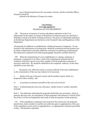 case of disagreeing between the Accountant- General, and the Controller Officer,
the points should be
referred to the Ministry of Finance for orders.
CHAPTER 6
ESTABLISHMENT
Alterableness OF ESTABLISHMENT
108 The powers of sanction of various subordinate authorities in the Civil
Departments in the matter of creation of Permanent or temporary posts are specified in
Schedules I and II to the Book of Financial Powers. The power of subordinate authorities
in the Railway Departments are laid down in the Financial Codes and Regulations of that
Department.
All proposals for additions to establishment, whether permanent or temporary, for any
increase in the emoluments of existing posts, should be scrutinized with the greatest care
by heads of departments and other authorities concerned. In submitting such proposals
the instructions contained in the following paragraphs should be carefully observed.
109 When the entertainment of a new establishment or a change, temporary or
permanent, is proposed in an office, a letter fully explaining the proposal and the
conditions which have given rise to them, together with the proposition statement, if
necessary under Para . III, should be submitted to the competent authority. In this letter
should be set out inter alia:-
i. the present cost, either the section or sections affected of the total establishment
as the circumstances of the case may indicate to be necessary;
ii details of the pay of the post or posts and the number of posts which it is
proposed to add or modify; and
iii as accurate an estimate as possible of the extra cost involved.
Note 1. In determining the extra cost, allowance, whether fixed or variable, should be
Included.
Note 2 The authorities submitting the proposals should take into accountary claims to
pensions that may arise. In consequence of their proposals with reference to Article 425of
the of the Civil Service Regulations and certify to their having done in their proposals.
110 If the expenditure is proposed to be incurred in the current year, the proposals
should show clearly whether it could be met within the grant or appropriation of the year.
If the expenditure can be met by re-appropriation, a re-appropriation statement prescribed
in Para . 100 should be submitted
 