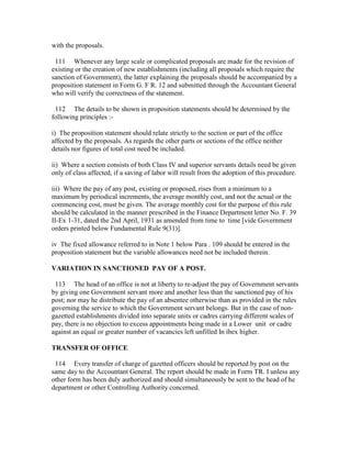 with the proposals.
111 Whenever any large scale or complicated proposals are made for the revision of
existing or the creation of new establishments (including all proposals which require the
sanction of Government), the latter explaining the proposals should be accompanied by a
proposition statement in Form G. F R. 12 and submitted through the Accountant General
who will verify the correctness of the statement.
112 The details to be shown in proposition statements should be determined by the
following principles :-
i) The proposition statement should relate strictly to the section or part of the office
affected by the proposals. As regards the other parts or sections of the office neither
details nor figures of total cost need be included.
ii) Where a section consists of both Class IV and superior servants details need be given
only of class affected, if a saving of labor will result from the adoption of this procedure.
iii) Where the pay of any post, existing or proposed, rises from a minimum to a
maximum by periodical increments, the average monthly cost, and not the actual or the
commencing cost, must be given. The average monthly cost for the purpose of this rule
should be calculated in the manner prescribed in the Finance Department letter No. F. 39
II-Ex 1-31, dated the 2nd April, 1931 as amended from time to time [vide Government
orders printed below Fundamental Rule 9(31)].
iv The fixed allowance referred to in Note 1 below Para . 109 should be entered in the
proposition statement but the variable allowances need not be included therein.
VARIATION IN SANCTIONED PAY OF A POST.
113 The head of an office is not at liberty to re-adjust the pay of Government servants
by giving one Government servant more and another less than the sanctioned pay of his
post; nor may he distribute the pay of an absentee otherwise than as provided in the rules
governing the service to which the Government servant belongs. But in the case of non-
gazetted establishments divided into separate units or cadres carrying different scales of
pay, there is no objection to excess appointments being made in a Lower unit or cadre
against an equal or greater number of vacancies left unfilled In ibex higher.
TRANSFER OF OFFICE
114 Every transfer of charge of gazetted officers should be reported by post on the
same day to the Accountant General. The report should be made in Form TR. I unless any
other form has been duly authorized and should simultaneously be sent to the head of he
department or other Controlling Authority concerned.
 