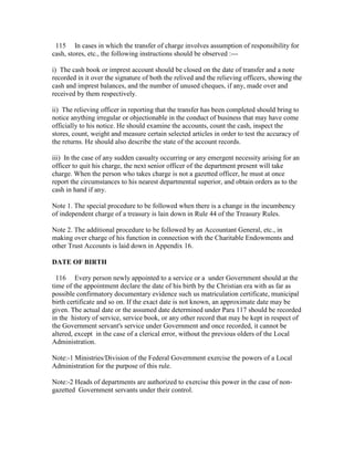 115 In cases in which the transfer of charge involves assumption of responsibility for
cash, stores, etc., the following instructions should be observed :---
i) The cash book or imprest account should be closed on the date of transfer and a note
recorded in it over the signature of both the relived and the relieving officers, showing the
cash and imprest balances, and the number of unused cheques, if any, made over and
received by them respectively.
ii) The relieving officer in reporting that the transfer has been completed should bring to
notice anything irregular or objectionable in the conduct of business that may have come
officially to his notice. He should examine the accounts, count the cash, inspect the
stores, count, weight and measure certain selected articles in order to test the accuracy of
the returns. He should also describe the state of the account records.
iii) In the case of any sudden casualty occurring or any emergent necessity arising for an
officer to quit his charge, the next senior officer of the department present will take
charge. When the person who takes charge is not a gazetted officer, he must at once
report the circumstances to his nearest departmental superior, and obtain orders as to the
cash in hand if any.
Note 1. The special procedure to be followed when there is a change in the incumbency
of independent charge of a treasury is lain down in Rule 44 of the Treasury Rules.
Note 2. The additional procedure to be followed by an Accountant General, etc., in
making over charge of his function in connection with the Charitable Endowments and
other Trust Accounts is laid down in Appendix 16.
DATE OF BIRTH
116 Every person newly appointed to a service or a under Government should at the
time of the appointment declare the date of his birth by the Christian era with as far as
possible confirmatory documentary evidence such us matriculation certificate, municipal
birth certificate and so on. If the exact date is not known, an approximate date may be
given. The actual date or the assumed date determined under Para 117 should be recorded
in the history of service, service book, or any other record that may be kept in respect of
the Government servant's service under Government and once recorded, it cannot be
altered, except in the case of a clerical error, without the previous olders of the Local
Administration.
Note:-1 Ministries/Division of the Federal Government exercise the powers of a Local
Administration for the purpose of this rule.
Note:-2 Heads of departments are authorized to exercise this power in the case of non-
gazetted Government servants under their control.
 