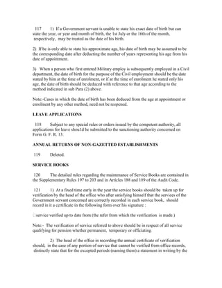 117 1) If a Government servant is unable to state his exact date of birth but can
state the year, or year and month of birth, the 1st July or the 16th of the month,
respectively, may be treated as the date of his birth.
2) If he is only able to state his approximate age, his date of birth may be assumed to be
the corresponding date after deducting the number of years representing his age from his
date of appointment.
3) When a person who first entered Military employ is subsequently employed in a Civil
department, the date of birth for the purpose of the Civil employment should be the date
stated by him at the time of enrolment, or if at the time of enrolment he stated only his
age, the date of birth should be deduced with reference to that age according to the
method indicated in sub Para (2) above.
Note:-Cases in which the date of birth has been deduced from the age at appointment or
enrolment by any other method, need not be reopened.
LEAVE APPLICATIONS
118 Subject to any special rules or orders issued by the competent authority, all
applications for leave shou1d be submitted to the sanctioning authority concerned on
Form G. F. R. 13.
ANNUAL RETURNS OF NON-GAZETTED ESTABLISHMENTS
119 Deleted.
SERVICE BOOKS
120 The detailed rules regarding the maintenance of Service Books are contained in
the Supplementary Rules 197 to 203 and in Articles 188 and 189 of the Audit Code.
121 1) At a fixed time early in the year the service books should be taken up for
verification by the head of the office who after satisfying himself that the services of the
Government servant concerned are correctly recorded in each service book, should
record in it a certificate in the following form over his signature :
service verified up to date from (the refer from which the verification is made.)
Note:- The verification of service referred to above should be in respect of all service
qualifying for pension whether permanent, temporary or officiating.
2) The head of the office in recording the annual certificate of verification
should, in the case of any portion of service that cannot be verified from office records,
distinctly state that for the excepted periods (naming them) a statement in writing by the
 