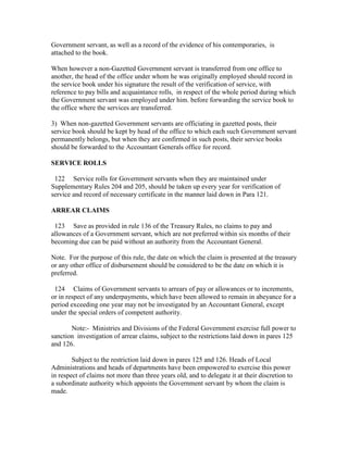Government servant, as well as a record of the evidence of his contemporaries, is
attached to the book.
When however a non-Gazetted Government servant is transferred from one office to
another, the head of the office under whom he was originally employed should record in
the service book under his signature the result of the verification of service, with
reference to pay bills and acquaintance rolls, in respect of the whole period during which
the Government servant was employed under him. before forwarding the service book to
the office where the services are transferred.
3) When non-gazetted Government servants are officiating in gazetted posts, their
service book should be kept by head of the office to which each such Government servant
permanently belongs, but when they are confirmed in such posts, their service books
should be forwarded to the Accountant Generals office for record.
SERVICE ROLLS
122 Service rolls for Government servants when they are maintained under
Supplementary Rules 204 and 205, should be taken up every year for verification of
service and record of necessary certificate in the manner laid down in Para 121.
ARREAR CLAIMS
123 Save as provided in rule 136 of the Treasury Rules, no claims to pay and
allowances of a Government servant, which are not preferred within six months of their
becoming due can be paid without an authority from the Accountant General.
Note. For the purpose of this rule, the date on which the claim is presented at the treasury
or any other office of disbursement should be considered to be the date on which it is
preferred.
124 Claims of Government servants to arrears of pay or allowances or to increments,
or in respect of any underpayments, which have been allowed to remain in abeyance for a
period exceeding one year may not be investigated by an Accountant General, except
under the special orders of competent authority.
Note:- Ministries and Divisions of the Federal Government exercise full power to
sanction investigation of arrear claims, subject to the restrictions laid down in pares 125
and 126.
Subject to the restriction laid down in pares 125 and 126. Heads of Local
Administrations and heads of departments have been empowered to exercise this power
in respect of claims not more than three years old, and to delegate it at their discretion to
a subordinate authority which appoints the Government servant by whom the claim is
made.
 