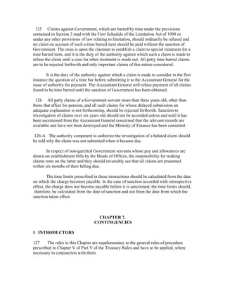 125 Claims against Government, which are barred by time under the provisions
contained in Section 3 read with the First Schedule of the Limitation Act of 1908 or
under any other provisions of law relating to limitation, should ordinarily be refused and
no claim on account of such a time barred item should be paid without the sanction of
Government. The onus is upon the claimant to establish a claim to special treatment for a
time barred item, and it is the duty of the authority against which such a claim is made to
refuse the claim until a case for other treatment is made out. All petty time barred claims
are to be rejected forthwith and only important claims of this nature considered.
It is the duty of the authority against which a claim is made to consider in the first
instance the question of a time bar before submitting it to the Accountant General for the
issue of authority for payment. The Accountant General will refuse payment of all claims
found to be time barred until the sanction of Government has been obtained.
126 All petty claims of a Government servant more than three years old, other than
those that affect his pension, and all such claims for whose delayed submission an
adequate explanation is not forthcoming, should be rejected forthwith. Sanction to
investigation of claims over six years old should not be accorded unless and until it has
been ascertained from the Accountant General concerned that the relevant records are
available and have not been destroyed and the Ministry of Finance has been consulted.
126-A The authority competent to authorize the investigation of a belated claim should
be told why the claim was not submitted when it became due.
In respect of non-gazetted Government servants whose pay and allowances are
drawn on establishment bills by the Heads of Offices, the responsibility for making
claims rests on the latter and they should invariably see that all claims are presented
within six months of their falling due.
The time limits prescribed in these instructions should be calculated from the date
on which the charge becomes payable. In the case of sanction accorded with retrospective
effect, the charge does not become payable before it is sanctioned; the time limits should,
therefore, be calculated from the date of sanction and not from the date from which the
sanction taken effect.
CHAPTER 7.
CONTINGENCIES
I INTRODUCTORY
127 The rules in this Chapter are supplementary to the general rules of procedure
prescribed in Chapter V of Part V of the Treasury Rules and have to be applied, where
necessary in conjunction with them.
 