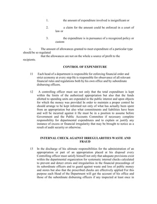 1. the amount of expenditure involved is insignificant or
2. a claim for the amount could be enforced in a court of
law or
3. the expenditure is in pursuance of a recognized policy or
custom
v. The amount of allowances granted to meet expenditure of a particular type
should be so regulated
that the allowances are not on the whole a source of profit to the
recipients.
CONTROL OF EXPENDITURE
11 Each head of a department is responsible for enforcing financial order and
strict economy at every step He is responsible for observance of all relevant
financial rules and regulations both by his own office and by subordinate
disbursing officers.
12 A controlling officer must see not only that the total expenditure is kept
within the limits of the authorized appropriation but also that the funds
allotted to spending units are expended in the public interest and upon objects
for which the money was provided In order to maintain a proper control he
should arrange to be kept informed not only of what has actually been spent
from an appropriation but also what commitments and liabilities have been
and will be incurred against it He must be in a position to assume before
Government and the Public Accounts Committee if necessary complete
responsibility for departmental expenditures and to explain or justify any
instance of excess or financial irregularity that may be brought to notice as a
result of audit security or otherwise.
INTERNAL CHECK AGAINST IRREGULARITIES WASTE AND
FRAUD
13 In the discharge of his ultimate responsibilities for the administration of an
appropriation or part of an appropriation placed at his disposal every
Controlling officer must satisfy himself not only that adequate provisions exist
within the departmental organization for systematic internal checks calculated
to prevent and detect errors and irregularities in the financial proceedings of
its subordinate officers and to guard against waste and loss of public money
and stores but also that the prescribed checks are effectively applied For this
purpose each Head of the Department will get the account of his office and
those of the subordinate disbursing officers if any inspected at least once in
 