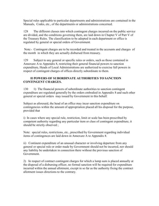 Special rules applicable to particular departments and administrations are contained in the
Manuals, Codes, etc., of the departments or administrations concerned.
128 The different classes into which contingent charges incurred on the public service
are divided, and the conditions governing them, are laid down in Chapter V of Part V of
the Treasury Rules. The classification to be adopted in each department or office is
regulated by general or special orders of Government.
Note:- Contingent charges are to be recorded and treated in the accounts and charges of
the month in which they are actually disbursed from treasury.
129 Subject to any general or specific rules or orders, such as those contained in
Annexure A to Appendix 8, restricting their general financial powers to sanction
expenditure, Heads of Local Administrations are authorized to exercise full powers in
respect of contingent charges of offices directly subordinate to them.
II POWERS OF SUBORDINATE AUTHORITIES TO SANCTION
CONTINGENT CHARGES.
130 1) The financial powers of subordinate authorities to sanction contingent
expenditure are regulated generally by the orders embodied in Appendix 8 and such other
general or special orders may issued by Government in this behalf.
Subject as aforesaid, the head of an office may incur sanction expenditure on
contingencies within the amount of appropriation placed all his disposal for the purpose,
provided that
i) In cases where any special rule, restriction, limit or scale has been prescribed by
competent authority regarding any particular item or class of contingent expenditure, it
should be strictly observed ;
Note: special rules, restrictions, etc., prescribed by Government regarding individual
items of contingences are laid down in Annexure A to Appendix 8.
ii) Continent expenditure of an unusual character or involving departure from any
general or special rule or order made by Government should not be incurred, nor should
any liability be undertaken in connection there without the previous sanction of
Government.
2) In respect of contract contingent charges for which a lump sum is placed annually at
the disposal of a disbursing officer, no formal sanction will be required for expenditure
incurred within the annual allotment, except in so far as the authority fixing the contract
allotment issues directions to the contrary.
 