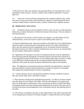 3) The head of an office may authorise any gazetted officers serving under him to incur
expenditure under sub-para. (I) above, subject to the conditions specified in Treasury
Rule 142.
131 In the case of non-recurring contingencies, the competent authority may, where
this course is more convenient, accord sanction by signing or countersigning the bill or
voucher, whether before or after the money is drawn, instead of by a separate sanction.
III PERMANENT ADVANCES
132 Permanent advances may be granted to officers who may have to make payments
before they can place themselves in funds by drawing on the treasury. They are subject to
the following rules :-
i) The amount of the advance will be fixed by Government, or by the Heads of Local
Administrations, as the case may be except in cases falling under clause (ii).
ii) Heads of departments may, unless Government or the Head of a Local Administration
otherwise directs, sanction the grant of permanent advances for offices subordinate to
them, up to the amount advised as appropriate by the Accountant General concerned.
Permanent advances for offices of heads of departments must, however, be sanctioned by
the next superior administrative authority.
iii) Applications for the grant or revision of a permanent advance must be submitted to
the sanctioning authority through the Accountant General concerned who will advise as
to the appropriate amount of the advance. In cases falling under clause (ii) above, if there
is any difference of opinion between the Accountant General and the sanctioning
authority on this point, the matter should be referred for the orders of Government.
Note: The applications for permanent advances should be accompanied by a statement
showing month by month for the preceding twelve months the amounts of contingent
bills cashed with classified details of items of expenditure.
iv) As these advances involve the permanent retention of money outside the treasury,
they muss not be larger than is absolutely essential.
v) These advances should not be multiplied unnecessarily. An officer's advances should
meet the needs of every branch of his office. If he has sub-ordinates who require petty
sums, he should spare a small portion of his own advance for their use rather than apply
for separate advances for them, taking acknowledgements from them in the same way as
he himself furnishes acknowledgement to the Accountant General, and retaining them in
his office.
vi) The advance is intended to provide, on the responsibility of the officer entrusted with
it, for emergent petty advances of all kinds, though it is seldom that they will be needed
 