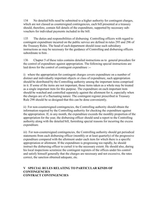 134 No detailed bills need be submitted to a higher authority for contingent charges,
which are not classed as countersigned contingencies, each bill presented at a treasury
should, therefore, contain full details of the expenditure, supported by necessary sub-
vouchers for individual payments included in the bill.
135 The duties and responsibilities of disbursing Controlling officers with regard to
contingent expenditure incurred on the public service are defined in rules 295 and 296 of
the Treasury Rules. The head of each department should issue such subsidiary
instructions as may be necessary for the guidance of Controlling and disbursing officers
subordinate to him .
136 Chapter 5 of these rules contains detailed instructions as to general procedure for
the control of expenditure against appropriation. The following special instructions are
laid down for the control of contingent expenditure :--
i) where the appropriation for contingent charges covers expenditure on a number of
distinct and individually important objects or class of expenditure, such appropriation
should be distributed by the Controlling authority among the important items comprised
in it. If some of the items are not important, those items taken as a whole may be treated
as a single important item for this purpose. The expenditure on each important item
should be watched and controlled separately against the allotment for it, especially when
the charges are of a fluctuating nature. The contingent register prescribed in Treasury
Rule 298 should be so designed that this can be done conveniently.
ii) For non-countersigned contingencies, the Controlling authority should obtain the
information required by the Controlling authority for checking the expenditure against
the appropriation. If, in any month, the expenditure exceeds the monthly proportion of the
appropriation for the year, the disbursing officer should send a report to the Controlling
authority along with the detailed bill, furnishing special reasons for incurring the excess
expenditure.
iii) For non-countersigned contingencies, the Controlling authority should get periodical
statements from each disbursing officer (monthly or at least quarterly) of the progressive
expenditure compared with the allotment under each item for which there is a specific
appropriation or allotment. If the expenditure is progressing too rapidly, he should
instruct the disbursing officer to curtail it to the necessary extent. He should also, during
his local inspections scrutinize the contingent registers of the offices under his control
and satisfy himself generally that the charges are necessary and not excessive, the rates
correct, the sanction obtained adequate, etc.
V SPECIAL RULES RELATING TO PARTICULAR KINDS OF
CONTINGENCIES
CONTRACT CONTINGENCIES
 