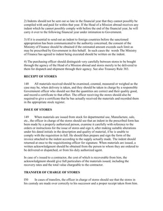 2) Indents should not be sent out so late in the financial year that they cannot possibly be
compiled with and paid for within that year. If the Head of a Mission abroad receives any
indent which he cannot possibly comply with before the end of the financial year, he will
carry it over to the following financial year under intimation to Government.
3) If it is essential to send out an indent to foreign countries before the sanctioned
appropriation has been communicated to the authority concerned, the consent of the
Ministry of Finance should be obtained if the estimated amount exceeds such limit as
may be prescribed by Government in this behalf. In such cases the words The Ministry
of Finance has agreed to indent being executed should be written on the indent.
4) The purchasing officer should distinguish very carefully between stores to be bought
through the agency of the Head of a Mission abroad and stores merely to be delivered to
them for dispatch and shipment through their agency. See also Treasury Rule 383.
RECEIPT OF STORES
148 All materials received should be examined, counted, measured or weighed as the
case may be, when delivery is taken, and they should be taken in charge by a responsible
Government officer who should see that the quantities are correct and their quality good,
and record a certificate to that effect. The officer receiving the stores should also be
required to give a certificate that he bas actually received the materials and recorded them
in the appropriate stock register.
ISSUE OF STORES
149 When materials are issued from stock for departmental use, Manufacture, sale,
etc., the officer in charge of the stores should see that an indent in the prescribed form has
been made by a properly authorized person, examine it carefully with reference to the
orders or instructions for the issue of stores and sign it, after making suitable alterations
under his dated initials in the description and quality of material, if he is unable to
comply with the requisition in full. He should then prepare and sign the form of the
invoice attached to the indent according to the supply actually made. The indent should
returned at once to the requisitioning officer for signature. When materials are issued, a
written acknowledgment should be obtained from the person to whom they are ordered to
be delivered or dispatched, or from his duly authorized agent.
In case of s issued to a contractor, the cost of which is recoverable from him, the
acknowledgment should give full particulars of the materials issued, including the
recovery rates and the total value chargeable to the contractor.
TRANSFER OF CHARGE OF STORES
I50 In cases of transfers, the officer in charge of stores should see that the stores in
his custody are made over correctly to his successor and a proper receipt taken from him.
 