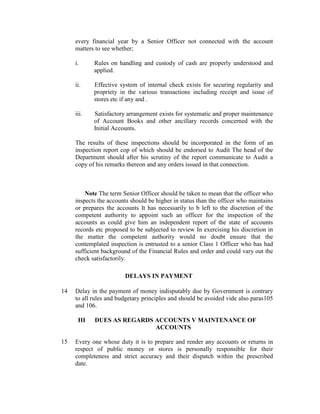 every financial year by a Senior Officer not connected with the account
matters to see whether;
i. Rules on handling and custody of cash are properly understood and
applied.
ii. Effective system of internal check exists for securing regularity and
propriety in the various transactions including receipt and issue of
stores etc if any and .
iii. Satisfactory arrangement exists for systematic and proper maintenance
of Account Books and other ancillary records concerned with the
Initial Accounts.
The results of these inspections should be incorporated in the form of an
inspection report cop of which should be endorsed to Audit The head of the
Department should after his scrutiny of the report communicate to Audit a
copy of his remarks thereon and any orders issued in that connection.
Note The term Senior Officer should be taken to mean that the officer who
inspects the accounts should be higher in status than the officer who maintains
or prepares the accounts It has necessarily to b left to the discretion of the
competent authority to appoint such an officer for the inspection of the
accounts as could give him an independent report of the state of accounts
records etc proposed to be subjected to review In exercising his discretion in
the matter the competent authority would no doubt ensure that the
contemplated inspection is entrusted to a senior Class 1 Officer who has had
sufficient background of the Financial Rules and order and could vary out the
check satisfactorily.
DELAYS IN PAYMENT
14 Delay in the payment of money indisputably due by Government is contrary
to all rules and budgetary principles and should be avoided vide also paras105
and 106.
III DUES AS REGARDS ACCOUNTS V MAINTENANCE OF
ACCOUNTS
15 Every one whose duty it is to prepare and render any accounts or returns in
respect of public money or stores is personally responsible for their
completeness and strict accuracy and their dispatch within the prescribed
date.
 