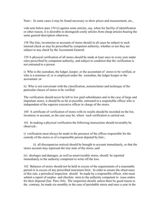 Note:- In some cases it may be found necessary to show prices and measurement, etc.,
vide note below para 154 (i) against some articles, say, when for facility of identification
or other reason, it is desirable to distinguish costly articles from cheap articles bearing the
same general description otherwise.
158 The lists, inventories or accounts of stores should in all cases be subject to such
internal check as may be prescribed by competent authority, whether or not they are
subject to any check by the Accountant General.
159 A physical verification of all stores should be made at least once in every year under
rules prescribed by competent authority, and subject to condition that the verification is
not entrusted to a person.
i) Who is the custodian, the ledger, keeper, or the accountant of stores to be verified, or
who is a nominee of, or is employed under the custodian, the ledger keeper or the
accountant ;or
ii) Who is not conversant with the classification, nomenclature and technique of the
particular classes of stores to be verified.
The verification should never be left to low paid subordinates and in the case of large and
important stores, it should be as far as possible, entrusted to a responsible officer who is
independent of the superior executive officer in charge of the stores.
160 A certificate of verification of stores with its results should be recorded on the list,
inventory or account, as the case may be, where such verification is carried out.
161 In making a physical verification the following instructions should invariably be
observed:-
i) verification must always be made in the presence of the officer responsible for the
custody of the stores or of a responsible person deputed by him ;
ii) all discrepancies noticed should be brought to account immediately, so that the
stores account may represent the true state of the stores ;and
iii) shortages and damages, as well as unserviceable stores, should be reported
immediately to the authority competent to write off the loss.
162 Balances of stores should not be held in excess of the requirements of a reasonable
period or in excess of any prescribed maximum limit . In order to ensure the observance
of this rule, a periodical inspection should be made by a responsible officer, who must
submit a report of surplus and obsolete store to the authority competent to issue orders
for their disposal (See Para 166), The inspection should, unless there be good reason to
the contrary, be made six-monthly in the case of perishable stores and once a year in the
 