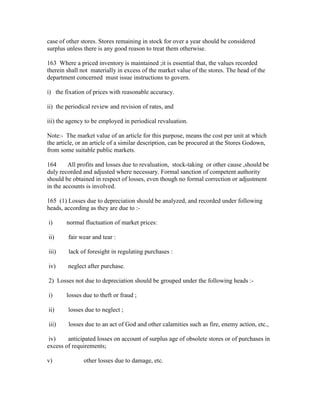 case of other stores. Stores remaining in stock for over a year should be considered
surplus unless there is any good reason to treat them otherwise.
163 Where a priced inventory is maintained ;it is essential that, the values recorded
therein shall not materially in excess of the market value of the stores. The head of the
department concerned must issue instructions to govern.
i) the fixation of prices with reasonable accuracy.
ii) the periodical review and revision of rates, and
iii) the agency to be employed in periodical revaluation.
Note:- The market value of an article for this purpose, means the cost per unit at which
the article, or an article of a similar description, can be procured at the Stores Godown,
from some suitable public markets.
164 All profits and losses due to revaluation, stock-taking or other cause ,should be
duly recorded and adjusted where necessary. Formal sanction of competent authority
should be obtained in respect of losses, even though no formal correction or adjustment
in the accounts is involved.
165 (1) Losses due to depreciation should be analyzed, and recorded under following
heads, according as they are due to :-
i) normal fluctuation of market prices:
ii) fair wear and tear :
iii) lack of foresight in regulating purchases :
iv) neglect after purchase.
2) Losses not due to depreciation should be grouped under the following heads :-
i) losses due to theft or fraud ;
ii) losses due to neglect ;
iii) losses due to an act of God and other calamities such as fire, enemy action, etc.,
iv) anticipated losses on account of surplus age of obsolete stores or of purchases in
excess of requirements;
v) other losses due to damage, etc.
 