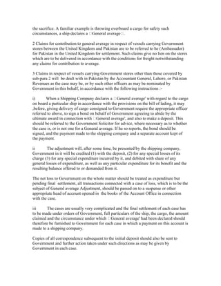 the sacrifice. A familiar example is throwing overboard a cargo for safety such
circumstances, a ship declares a General average .
2 Claims for contribution to general average in respect of vessels carrying Government
stores between the United Kingdom and Pakistan are to be referred to he (Ambassador)
for Pakistan in the United Kingdom for settlement. Such claims give no lien on the stores
which are to be delivered in accordance with the conditions for freight notwithstanding
any claims for contribution to average.
3 Claims in respect of vessels carrying Government stores other than those covered by
sub-para 2 will be dealt with in Pakistan by the Accountant General, Lahore, or Pakistan
Revenues as the case may be, or by such other officers as may be nominated by
Government in this behalf, in accordance with the following instructions :-
i) When a Shipping Company declares a General average' with regard to the cargo
on board a particular ship in accordance with the provisions on the bill of lading, it may
,before, giving delivery of cargo consigned to Government require the appropriate officer
referred to above, to sign a bond on behalf of Government agreeing to abide by the
ultimate award in connection with General average', and also to make a deposit. This
should be referred to the Government Solicitor for advice, where necessary as to whether
the case is, or is not one for a General average. If he so reports, the bond should be
signed, and the payment made to the shipping company and a separate account kept of
the payment.
ii The adjustment will, after some time, be presented by the shipping company,
Government in it will be credited (1) with the deposit, (2) for any special losses of its
charge (3) for any special expenditure incurred by it, and debited with share of any
general losses of expenditure, as well as any particular expenditure for its benefit and the
resulting balance offered to or demanded from it.
The net loss to Government on the whole matter should be treated as expenditure but
pending final settlement, all transactions connected with a case of loss, which is to be the
subject of General average Adjustment, should be passed on to a suspense or other
appropriate head of account opened in the books of the Account Office in connection
with the case.
iii The cases are usually very complicated and the final settlement of each case has
to be made under orders of Government, full particulars of the ship, the cargo, the amount
claimed and the circumstance under which General average' had been declared should
therefore be furnished to Government for each case in which a payment on this account is
made to a shipping company.
Copies of all correspondence subsequent to the initial deposit should also be sent to
Government and further action taken under such directions as may be given by
Government in each case.
 