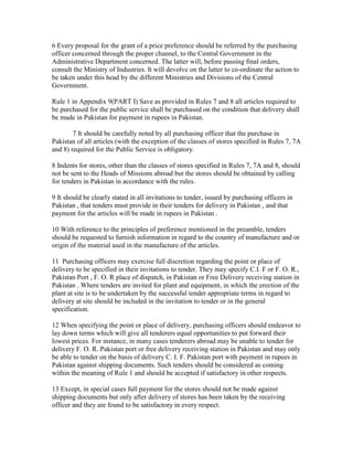 6 Every proposal for the grant of a price preference should be referred by the purchasing
officer concerned through the proper channel, to the Central Government in the
Administrative Department concerned. The latter will, before passing final orders,
consult the Ministry of Industries. It will devolve on the latter to co-ordinate the action to
be taken under this head by the different Ministries and Divisions of the Central
Government.
Rule 1 in Appendix 9(PART I) Save as provided in Rules 7 and 8 all articles required to
be purchased for the public service shall be purchased on the condition that delivery shall
be made in Pakistan for payment in rupees in Pakistan.
7 It should be carefully noted by all purchasing officer that the purchase in
Pakistan of all articles (with the exception of the classes of stores specified in Rules 7, 7A
and 8) required for the Public Service is obligatory.
8 Indents for stores, other than the classes of stores specified in Rules 7, 7A and 8, should
not be sent to the Heads of Missions abroad but the stores should be obtained by calling
for tenders in Pakistan in accordance with the rules.
9 It should be clearly stated in all invitations to tender, issued by purchasing officers in
Pakistan , that tenders must provide in their tenders for delivery in Pakistan , and that
payment for the articles will be made in rupees in Pakistan .
10 With reference to the principles of preference mentioned in the preamble, tenders
should be requested to furnish information in regard to the country of manufacture and or
origin of the material used in the manufacture of the articles.
11 Purchasing officers may exercise full discretion regarding the point or place of
delivery to be specified in their invitations to tender. They may specify C.I. F or F. O. R.,
Pakistan Port , F. O. R place of dispatch, in Pakistan or Free Delivery receiving station in
Pakistan . Where tenders are invited for plant and equipment, in which the erection of the
plant at site is to be undertaken by the successful tender appropriate terms in regard to
delivery at site should be included in the invitation to tender or in the general
specification.
12 When specifying the point or place of delivery, purchasing officers should endeavor to
lay down terms which will give all tenderers equal opportunities to put forward their
lowest prices. For instance, in many cases tenderers abroad may be unable to tender for
delivery F. O. R. Pakistan port or free delivery receiving station in Pakistan and may only
be able to tender on the basis of delivery C. I. F. Pakistan port with payment in rupees in
Pakistan against shipping documents. Such tenders should be considered as coming
within the meaning of Rule 1 and should be accepted if satisfactory in other respects.
13 Except, in special cases full payment for the stores should not be made against
shipping documents but only after delivery of stores has been taken by the receiving
officer and they are found to be satisfactory in every respect.
 