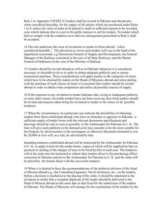 Rule 2 in Appendix 9 (PART I) Tenders shall be invited in Pakistan and abroad also
when considered desirable, for the supply of all articles which are purchased under Rules
1 to 4, unless the value of order to be placed is small or sufficient reasons to be recorded,
exist which Indicate that it is not in the public interest to call for tenders. No tender which
fails to comply with the condition as to delivery and payment prescribed in Rule I, shall
be accepted.
14 The rule authorises the issue of invitations to tender to firms abroad when
considered desirable. The discretion to invite such tenders will vest in the head of the
department concerned. e.g Directorate General of Supply and Development, the General
Manager of the Railway concerned in the case of all State Railways, and the Master
General of Ordinance in the case of the Ministry of Defense.
15 Tenders should be invited abroad as will as in Pakistan whenever it is considered
necessary or desirable to do so in order to obtain adequate publicity and so ensure
economical purchase. These considerations will apply mainly to the categories of stores
which have to be obtained by indent on the Heads of Missions abroad and when dealing
with the purchase of such classes of stores it is essential that tenders should be invited
abroad in order to obtain wide competition and utilise all possible sources of supply.
16 If the response to any invitation to tender indicates that, owing to inadequate publicity
or some other reason, favorable tenders have not been received, then fresh tenders should
be invited and measure taken bring the invitation to tender to the notice of all possible
tenderers.
17 When the circumstances of a particular case indicate the desirability of obtaining
tenders from firms established abroad, who have no branches or agencies in Pakistan , a
sufficient supply of tender forms with the relevant documents specifications and
drawings should be sent as soon as possible to the Ambassador for Pakistan in U. K. The
later will give such publicity to the demand as he may consider to be the most suitable for
the Purpose, by advertisement in the newspapers or otherwise Demands estimated to cost
Rs 20,000 or over will, as a rule, be advertised by him.
Intending tenderers established abroad will be instructed by the Ambassador for Pakistan
in U. K. to apply to him for the tender forms, copies of which will be supplied by him on
payment in sterling of the charges (if any) to be fixed by him in each case. The tenderers
will at the same time be instructed to submit their tenders direct to the purchasing officer
concerned in Pakistan and not to the Ambassador for Pakistan in U. K. and the order will
be placed by the former direct with the successful tenderer.
18 When it is desired to have the recommendations of the technical advisers of the Head
of Mission abroad e.g., the Consulting Engineers, Naval Architects, etc., on the tenders,
before a decision is reached as to the placing of the order, it should be stipulated in the
invitation to tender that a complete duplicate of the tender should be delivered to the
Head of Mission abroad on the same date as that fixed for the submission of the tenders
in Pakistan. The Heads of Missions will arrange for the examination of the tenders by the
 