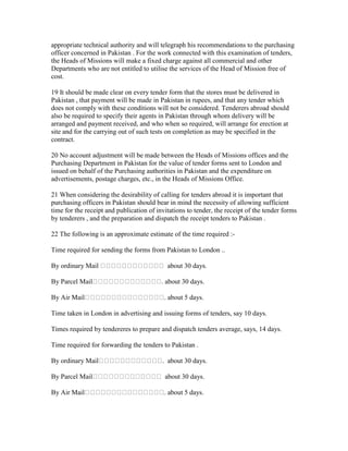 appropriate technical authority and will telegraph his recommendations to the purchasing
officer concerned in Pakistan . For the work connected with this examination of tenders,
the Heads of Missions will make a fixed charge against all commercial and other
Departments who are not entitled to utilise the services of the Head of Mission free of
cost.
19 It should be made clear on every tender form that the stores must be delivered in
Pakistan , that payment will be made in Pakistan in rupees, and that any tender which
does not comply with these conditions will not be considered. Tenderers abroad should
also be required to specify their agents in Pakistan through whom delivery will be
arranged and payment received, and who when so required, will arrange for erection at
site and for the carrying out of such tests on completion as may be specified in the
contract.
20 No account adjustment will be made between the Heads of Missions offices and the
Purchasing Department in Pakistan for the value of tender forms sent to London and
issued on behalf of the Purchasing authorities in Pakistan and the expenditure on
advertisements, postage charges, etc., in the Heads of Missions Office.
21 When considering the desirability of calling for tenders abroad it is important that
purchasing officers in Pakistan should bear in mind the necessity of allowing sufficient
time for the receipt and publication of invitations to tender, the receipt of the tender forms
by tenderers , and the preparation and dispatch the receipt tenders to Pakistan .
22 The following is an approximate estimate of the time required :-
Time required for sending the forms from Pakistan to London ..
By ordinary Mail about 30 days.
By Parcel Mail . about 30 days.
By Air Mail . about 5 days.
Time taken in London in advertising and issuing forms of tenders, say 10 days.
Times required by tendereres to prepare and dispatch tenders average, says, 14 days.
Time required for forwarding the tenders to Pakistan .
By ordinary Mail . about 30 days.
By Parcel Mail about 30 days.
By Air Mail . about 5 days.
 