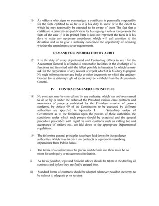 16 An officers who signs or countersigns a certificate is personally responsible
for the facts certified to so far as it is his duty to know or to the extent to
which he may reasonably be expected to be aware of them The fact that a
certificate is printed is no justification for his signing it unless it represents the
facts of the case If in its printed form it does not represent the facts it is his
duty to make any necessary amendment which will call attention to the
deviation and so to give e authority concerned the opportunity of deciding
whether the amendments cover requirements.
DEMAND FOR INFORMATION BY AUDIT
17 It is the duty of every departmental and Controlling officer to see 1hat the
Accountant General is afforded all reasonable facilities in the discharge of is
functions and furnished with the fullest possible information for which be may
ask for the preparation of any account or report which it is his duty to prepare
No such information nor any books or other documents to which the Auditor-
General has a statutory right of access may be withheld from the Accountant-
General.
IV CONTRACTS GENERAL PRINCIPLES
18 No contracts may be entered into by any authority, which has not been earned
to do so by or under the orders of the President various class contracts and
assurances of property authorized by the President exercise of powers
conferred by Article 99 of the Constitution to be executed by different
authorities are specified in Appendix I. Subsidiary orders of
Government as to the limitation upon the powers of these authorities the
conditions under which such powers should be exercised and the general
procedure prescribed with regard to such contracts such as calling for and
acceptance of tenders etc., are laid down in the appropriate Departmental
regulations.
19 The following general principles have been laid down for the guidance
authorities, which have to enter into contracts or agreements involving
expenditure from Public funds:-
i. The terms of a contract must be precise and definite and there must be no
room for ambiguity or misconstruction therein.
ii As far as possible, legal and financial advice should be taken in the drafting of
contracts and before they are finally entered into.
iii Standard forms of contracts should be adopted wherever possible the terms to
be subject to adequate prior scrutiny.
 