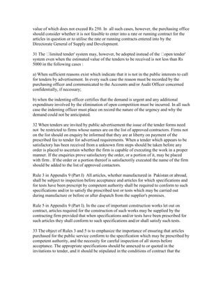 value of which does not exceed Rs 250. In all such cases, however, the purchasing office
should consider whether it is not feasible to enter into a rate or running contract for the
articles in question or to utilise the rate or running contracts entered into by the
Directorate General of Supply and Development.
31 The limited tender' system may, however, be adopted instead of the open tender'
system even when the estimated value of the tenders to be received is not less than Rs
5000 in the following cases :
a) When sufficient reasons exist which indicate that it is not in the public interests to call
for tenders by advertisement. In every such case the reason must be recorded by the
purchasing officer and communicated to the Accounts and/or Audit Officer concerned
confidentially, if necessary;
b) when the indenting officer certifies that the demand is urgent and any additional
expenditure involved by the elimination of open competition must be incurred. In all such
case the indenting officer must place on record the nature of the urgency and why the
demand could not be anticipated.
32 When tenders are invited by public advertisement the issue of the tender forms need
not be restricted to firms whose names are on the list of approved contractors. Firms not
on the list should on enquiry be informed that they are at liberty on payment of the
prescribed fee to tender for advertised requirements. When a tender which appears to be
satisfactory has been received from a unknown firm steps should be taken before any
order is placed to ascertain whether the firm is capable of executing the work in a proper
manner. If the enquiries prove satisfactory the order, or a portion of it, may be placed
with firm . If the order or a portion thereof is satisfactorily executed the name of the firm
should be added to the list of approved contactors.
Rule 3 in Appendix 9 (Part I) All articles, whether manufactured in Pakistan or abroad,
shall be subject to inspection before acceptance and articles for which specifications and
for tests have been prescript by competent authority shall be required to conform to such
specifications and/or to satisfy the prescribed test or tests which may be carried out
during manufacture or before or after dispatch from the supplier's premises.
Rule 5 in Appendix 9 (Part I). In the case of important construction works let out on
contract, articles required for the construction of such works may be supplied by the
contracting firm provided that when specifications and/or tests have been prescribed for
such articles they shall conform to such specifications and/or shall satisfy such tests.
33 The object of Rules 3 and 5 is to emphasize the importance of ensuring that articles
purchased for the public service conform to the specification which may be prescribed by
competent authority, and the necessity for careful inspection of all stores before
acceptance. The appropriate specifications should be annexed to or quoted in the
invitations to tender, and it should be stipulated in the conditions of contract that the
 