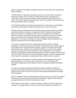 articles supplied will be subject to inspection and/or tests prescribed in the specifications
before acceptance.
34 When tenders for important construction works are invited the officer concerned
should also stipulate in the invitations to tender that the articles required for the
construction of such works must comply with the specifications prescribed for such
articles. The articles should be inspected and/or tested in accordance with the provisions
of the specifications before acceptance.
35 All purchasing officers should pay special attention to these points, and should take
steps to ensure that adequate inspection arrangements are made in each case.
36 When articles are obtained from abroad which require inspection and/or test during
manufacture and before shipment, arrangements should be made by the purchasing
officer concerned for such inspection and/or tests to be carried out by the Head of
Mission concerned. Any further inspection and test considered necessary or desirable
after receipt of the articles in Pakistan should be arranged for by the Purchasing
Department. The services of the Director-General of Supply and Development can be
utilised in connection with such inspection and tests.
37 As soon as a contract for articles which require inspection and/or test during
manufacture or before shipment, from abroad has been awarded, four complete copies of
the accepted tender with specifications drawings, conditions of contract and all other
relevant documents, should be sent to the Head of Mission concerned with complete
instruction for inspection and the full address of the manufacturers. The contractors
should be informed that inspection during manufacture or before shipment will be carried
out by the Head of Mission concerned and should be asked to instruct his representatives
in the country of manufacture to communicate direct with the mission concerned.
38 With regard to the inspection of articles obtained or manufactured in Pakistan all
purchasing officers can, if they so desire, utilise the services of the Supply and
Development Department for the inspection and/or test during manufacture and before
dispatch.
39 In the case of order for plant and machinery, whether purchased in Pakistan or
obtained from abroad which include erection and test at site of work, arrangements for
inspection and test after erection at site also be made through the Department of Supply
and Development.
Rule 4 in Appendix 9 (Part I) Important plant, machinery and iron and steel work shall be
obtained only from firms approved by the Director-General Supply and Development
and specified in the list issued by him from time to time.
40 The intention of this Rule is to ensure that plant, machinery and other engineering
equipment, e.g bridge girders, roof trusses, which form important components of a
 